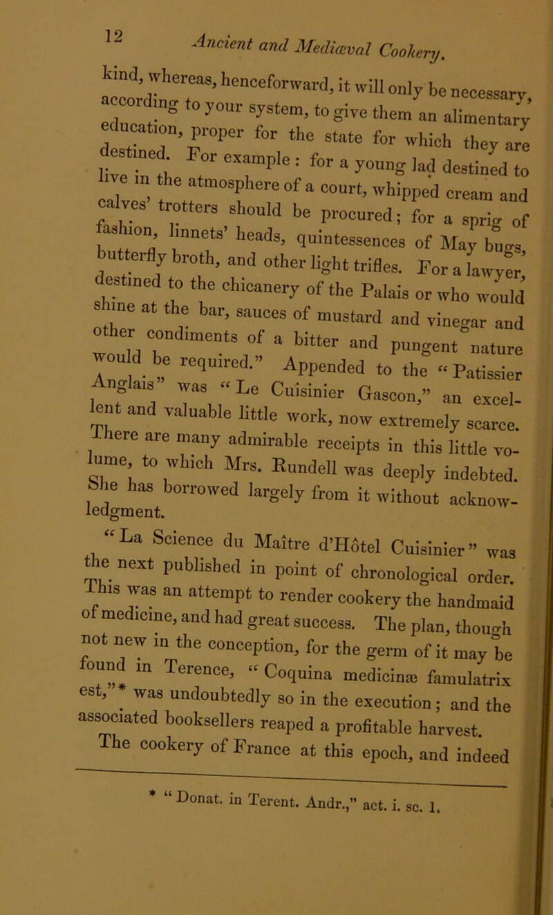 alldbrr hencef0rward>;t wU1 be necessary, aeeordmg to your system, to give them an alimentary education, proper for the state for which they are destined For example : for a young ]ad destined to ill the atmosphere of a court, whipped cream and eaW trotters shouh, he procured; for a sprig „f bu m d ^, ’ ^u’atessence® of May bugs, butterfly broth, and other light trifles. For a lawyer estined to the chicanery of the Palais or who would othT 0t r ’ SilU“S °f mnstard and ™egnr other condiments of a bitter and pungent nature would be required.” Appended to the “ Patissier Angla, was “ Le Cuisinier Gascon,” an excel- lent and valuable little work, now extremely scarce. iere are many admirable receipts in this little vo- ume to which Mrs. Bundell was deeply indebted. j j haS bonowed lutgely from it without acknow- iedgment. “La Science du Maitre d’Hdtel Cuisinier” was tie next published in point of chronological order. , 8 ™ °n attemP‘ t0 re“dee cookery the handmaid of medicine, and had great success. The plan, though not new in the conception, for the germ of it may be found m Terence, “ Coquina medicime famulatrix est, _ was undoubtedly so in the execution; and the associated booksellers reaped a profitable harvest. The cookery of France at this epoch, and indeed act. i. sc. 1. * “ Donat, in Terent. Andr.,’’