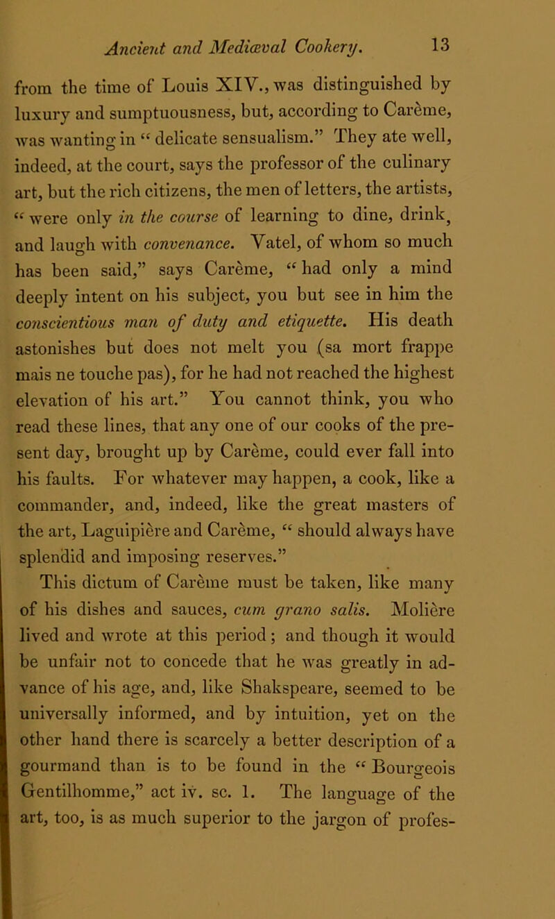 from the time of Louis XIV., was distinguished by luxury and sumptuousness, but, according to Careme, was wanting in “ delicate sensualism.” They ate Avell, indeed, at the court, says the professor of the culinary art, but the rich citizens, the men of letters, the artists, “ were only in the course of learning to dine, drink} and laugh with convenance. Vatel, of whom so much has been said,” says Careme, “ had only a mind deeply intent on his subject, you but see in him the conscientious man of duty and etiquette. His death astonishes but does not melt you (sa mort frappe mais ne touche pas), for he had not reached the highest elevation of his art.” You cannot think, you who read these lines, that any one of our cooks of the pre- sent day, brought up by Careme, could ever fall into his faults. For whatever may happen, a cook, like a commander, and, indeed, like the great masters of the art, Laguipiere and Careme, “ should always have splendid and imposing reserves.” This dictum of Careme must be taken, like many of his dishes and sauces, cum gra.no salis. Moliere lived and wrote at this period ; and though it would be unfair not to concede that he was greatly in ad- vance of his age, and, like Shakspeare, seemed to be universally informed, and by intuition, yet on the other hand there is scarcely a better description of a gourmand than is to be found in the “ Bourgeois Gentilhomme,” act iv. sc. 1. The language of the art, too, is as much superior to the jargon of profes-