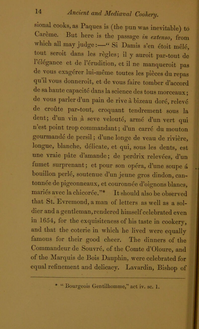 sional cooks, as Paques is (the pun was inevitable) to Careme. But here is the passage in extenso, from which all may judge:—“ Si Damis s’en etoit mele, tout seroit dans les regies; il y auroit par-tout de l’elegance et de l’erudition, et il ne manqueroit pas de vous exagerer lui-meme toutes les pieces du repas qu’il vous donneroit, et de vous faire tomber d’accord de sa haute capacite dans la science des tous morceaux; de vous parler d’un pain de rive a bizeau dore, releve de croute par-tout, croquant tendrement sous la dent; d un vin a seve veloute, arme d’un vert qui n est point trop commandant; d’un carre du mouton gourmande de persil; d’une longe de veau de riviere, longue, blanche, delicate, et qui, sous les dents, est une vraie pate d’amande; de perdrix relevees, d’un fumet surprenant; et pour son opera, d’une soupe a bouillon perle, soutenue d’un jeune gros dindon, can- tonnee de pigeonneaux, et couronnee d’oignons blancs, maries avec la chicoree.”* It should also be observed that St. Evremond, a man of letters as well as a sol- dier and a gentleman, rendered himself celebrated even in 1654, for the exquisiteness of his taste in cookery, and that the coterie in which he lived were equally famous for their good cheer. The dinners of the Commandeur de Souvre, of the Comte d’Oloure, and of the Marquis de Bois Dauphin, were celebrated for equal refinement and delicacy. Lavardin, Bishop of * “ Bourgeois Gentilhouime, act iv. sc. 1.