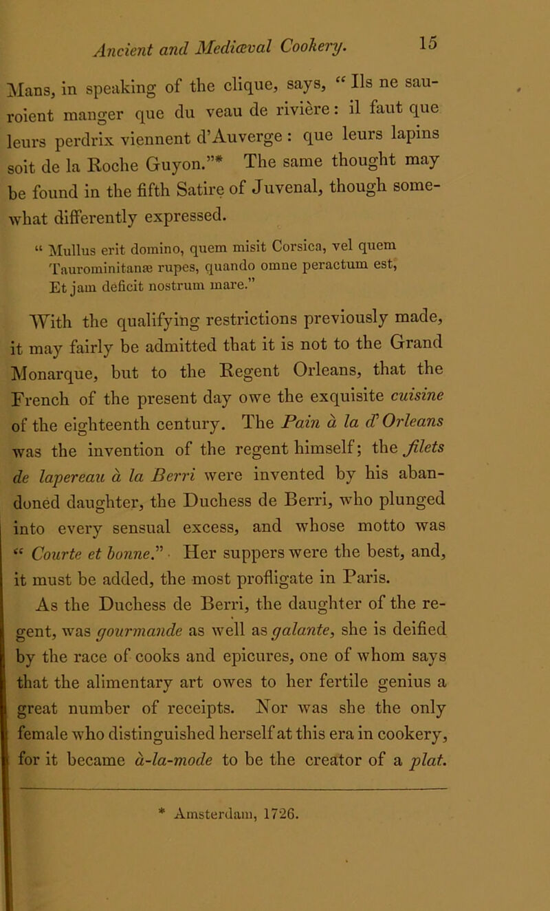 Mans, in speaking of the clique, says, “ Us ne sau- roient manger que du veau de riviere: il faut que leurs perdrix viennent d’Auverge : que leurs lapins soit de la Roche Guyon.”* The same thought may he found in the fifth Satire of Juvenal, though some- what differently expressed. “ Mullus erit domino, quern misit Corsica, vel quern Taurominitanse rupes, quando omne peractum est, Et jam deficit nostrum mare.” With the qualifying restrictions previously made, it may fairly be admitted that it is not to the Grand Monarque, but to the Regent Orleans, that the French of the present day owe the exquisite cuisine of the eighteenth century. The Pain a la d' Orleans was the invention of the regent himself; the filets de lapereau d la Petri were invented by his aban- doned daughter, the Duchess de Berri, who plunged into every sensual excess, and whose motto was <£ Courte et bonne.',’> • Her suppers were the best, and, it must be added, the most profligate in Paris. As the Duchess de Berri, the daughter of the re- gent, was gourmande as well as galante, she is deified by the race of cooks and epicures, one of whom says that the alimentary art owes to her fertile genius a great number of receipts. Nor Avas she the only female who distinguished herself at this era in cookery, for it became d-la-mode to be the creator of a plat. * Amsterdam, 1726.