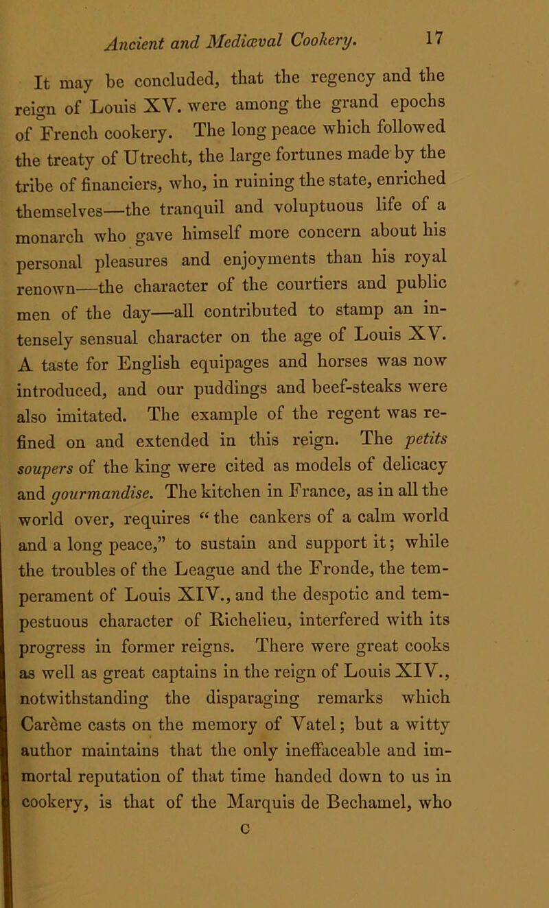 It may be concluded, that the regency and the reign of Louis XV. were among the grand epochs of French cookery. The long peace which followed the treaty of Utrecht, the large fortunes made hy the tribe of financiers, who, in ruining the state, enriched themselves—the tranquil and voluptuous life of a monarch who gave himself more concern about his personal pleasures and enjoyments than his royal renown—the character of the courtiers and public men of the day—all contributed to stamp an in- tensely sensual character on the age of Louis XV. A taste for English equipages and horses was now introduced, and our puddings and beef-steaks were also imitated. The example of the regent was re- fined on and extended in this reign. The petits soupers of the king were cited as models of delicacy and gourmandise. The kitchen in France, as in all the world over, requires “ the cankers of a calm world and a long peace,” to sustain and support it; while the troubles of the League and the Fronde, the tem- perament of Louis XIV., and the despotic and tem- pestuous character of Richelieu, interfered with its progress in former reigns. There were great cooks as well as great captains in the reign of Louis XIV., notwithstanding the disparaging remarks which Careme casts on the memory of Vatel; but a witty author maintains that the only ineffaceable and im- mortal reputation of that time handed down to us in cookery, is that of the Marquis de Bechamel, who C