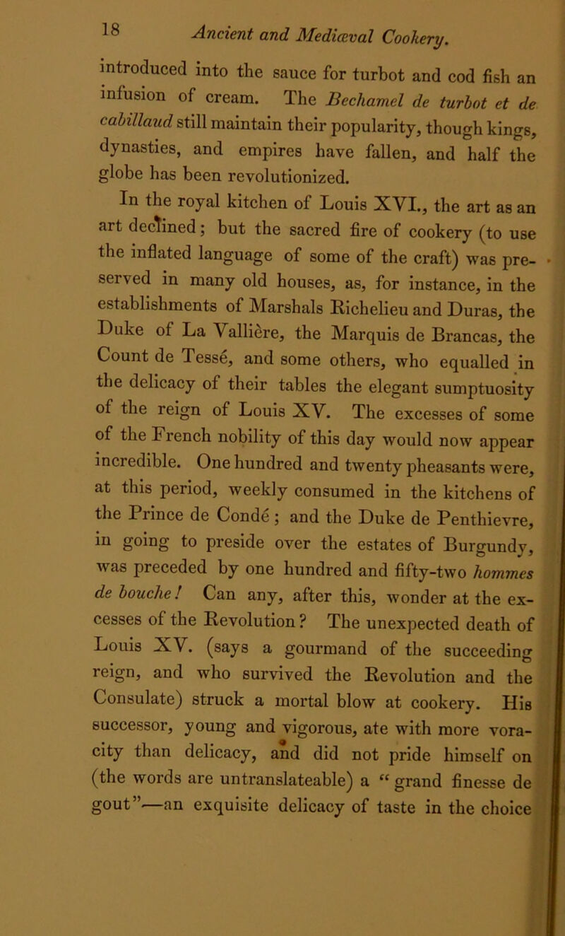 introduced into the sauce for turbot and cod fish an infusion of cream. The Bechamel de turbot et de cabillaud still maintain their popularity, though kings, dynasties, and empires have fallen, and half the globe has been revolutionized. In the royal kitchen of Louis XVI., the art as an art declined; but the sacred fire of cookery (to use the inflated language of some of the craft) was pre- served in many old houses, as, for instance, in the establishments of Marshals Richelieu and Duras, the Duke of La Valliere, the Marquis de Brancas, the Count de Tesse, and some others, who equalled in the delicacy of their tables the elegant sumptuosity of the reign of Louis XV. The excesses of some of the French nobility of this day would now appear inciedible. One hundred and twenty pheasants were, at this period, weekly consumed in the kitchens of the Prince de Conde ; and the Duke de Penthievre, in going to preside over the estates of Burgundy, was preceded by one hundred and fifty-two hommes de bouche! Can any, after this, wonder at the ex- cesses of the Revolution ? The unexpected death of Louis XV. (says a gourmand of the succeeding reign, and who survived the Revolution and the Consulate) struck a mortal blow at cookery. His successor, young and vigorous, ate with more vora- city than delicacy, and did not pride himself on (the words are unti’anslateable) a “ grand finesse de gout”—an exquisite delicacy of taste in the choice
