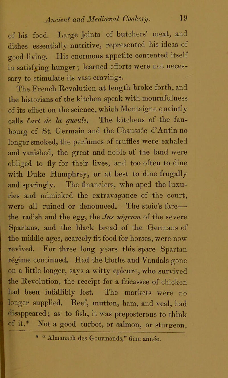 of his food. Large joints of butchers’ meat, and dishes essentially nutritive, represented his ideas of good living. His enormous appetite contented itself in satisfying hunger; learned efforts were not neces- sary to stimulate its vast cravings. The French Revolution at length broke forth, and the historians of the kitchen speak with mournfulness of its effect on the science, which Montaigne quaintly calls Tart de la gueule, The kitchens of the fau- bourg of St. Germain and the Chaussee d’Antin no longer smoked, the perfumes of truffles were exhaled and vanished, the great and noble of the land were obliged to fly for their lives, and too often to dine with Duke Humphrey, or at best to dine frugally and sparingly. The financiers, who aped the luxu- ries and mimicked the extravagance of the court, were all ruined or denounced. The stoic’s fare— the radish and the egg, the Jus nigrum of the severe Spartans, and the black bread of the Germans of the middle ages, scarcely fit food for horses, were now revived. For three long years this spare Spartan regime continued. Had the Goths and Vandals gone on a little longer, says a witty epicure, who survived the Revolution, the receipt for a fricassee of chicken had been infallibly lost. The markets were no longer supplied. Beef, mutton, ham, and veal, had disappeared; as to fish, it was preposterous to think of it.* Not a good turbot, or salmon, or sturgeon, * “ Almanach des Gourmands,” 6me anuee.