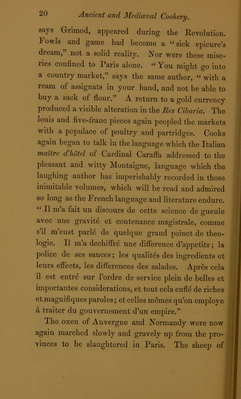 says Grimod, appeared during the Revolution. Fowls and game had become a “sick epicure’s dieam, not a solid reality. Nor were these mise- ries confined to Paris alone. “ You might go into a country market, says the same author, “ with a ream of assignats in your hand, and not be able to buy a sack of flour.” A return to a gold currency produced a visible alteration in the Res Cibaria. The louis and five-franc pieces again peopled the markets with a populace of poultry and partridges. Cooks again began to talk in the language which the Italian maitre cChotel of Cardinal CarafFa addressed to the pleasant and witty Montaigne, language which the laughing author has imperishably recorded in those inimitable volumes, which will be read and admired so long as the rench language and literature endure. “ U m>a fait un discours de cette science de jmeule avec une gravite et contenance magistrate, comme s il m’eust parle de quelque grand poinct de theo- logie. II m’a dechiffre une difference d’appetits; la police de ses sauces; les qualites des ingredients et leurs effects, les differences des salades. Apres cela il est entre sur l’ordre de service plein de belles et importantes considerations, et tout cela enfle de riches et magnifiques paroles; et celles memes qu’on employe a traiter du gouvernement d’un empire.” The oxen of Auvergne and Normandy were now again marched slowly and gravely up from the pro- vinces to be slaughtered in Paris. The sheep of