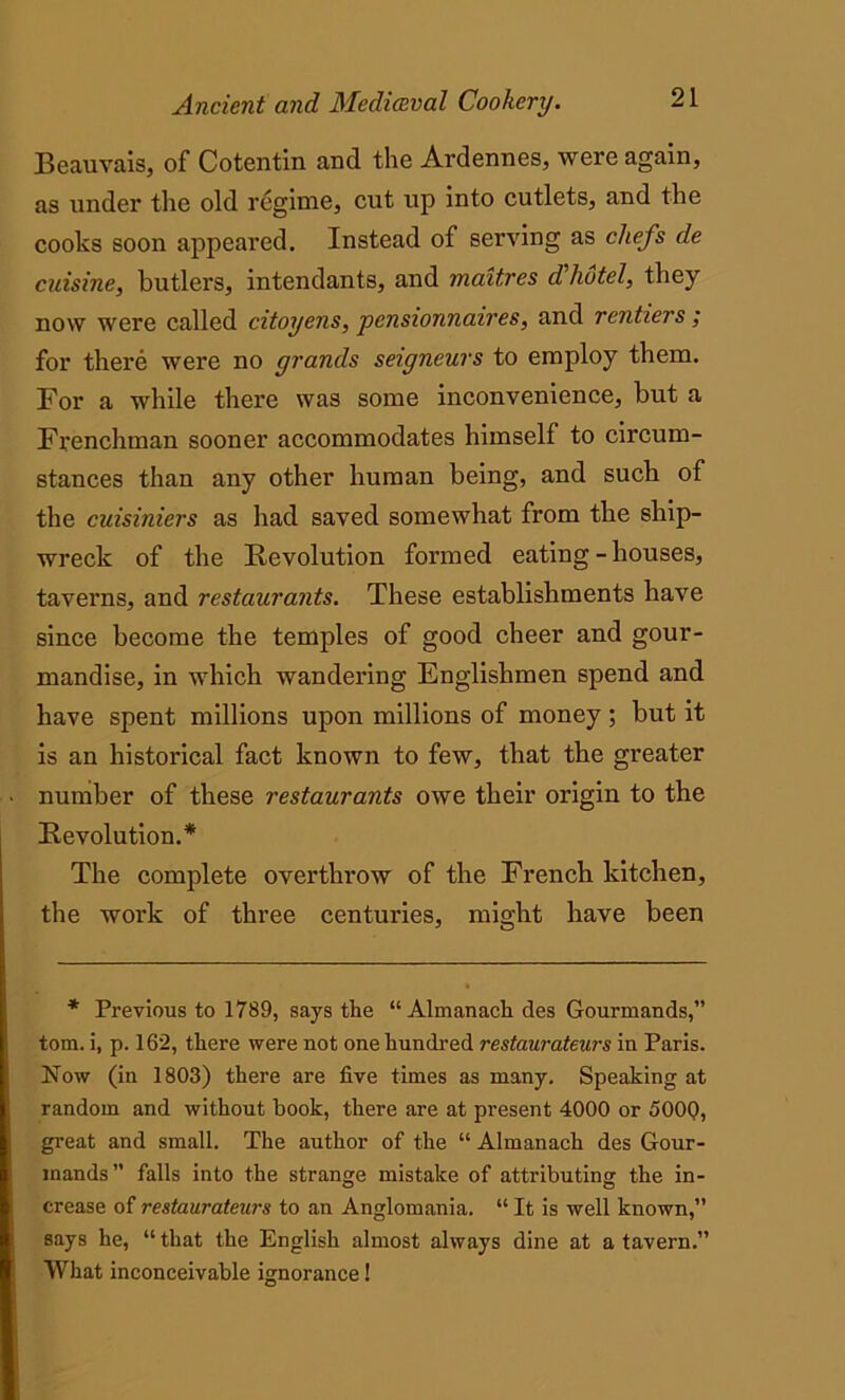 Beauvais, of Cotentin and the Ardennes, were again, as under the old regime, cut up into cutlets, and the cooks soon appeared. Instead of serving as chefs de cuisine, butlers, intendants, and maitres d'hotel, they now were called citoyens, pensionnaires, and rentiers ; for there were no grands seigneurs to employ them. For a while there was some inconvenience, but a Frenchman sooner accommodates himself to circum- stances than any other human being, and such of the cuisiniers as had saved somewhat from the ship- wreck of the Revolution formed eating - houses, taverns, and restaurants. These establishments have since become the temples of good cheer and gour- mandise, in which wandering Englishmen spend and have spent millions upon millions of money ; but it is an historical fact known to few, that the greater number of these restaurants owe their origin to the Revolution.* The complete overthrow of the French kitchen, the work of three centuries, might have been * Previous to 1789, says the “ Almanach des Gourmands,” tom. i, p. 162, there were not one hundred restaurateurs in Paris. Now (in 1803) there are five times as many. Speaking at random and without hook, there are at present 4000 or 500Q, great and small. The author of the “ Almanach des Gour- mands” falls into the strange mistake of attributing the in- crease of restaurateurs to an Anglomania. “ It is well known,” says he, “ that the English almost always dine at a tavern.” What inconceivable ignorance!
