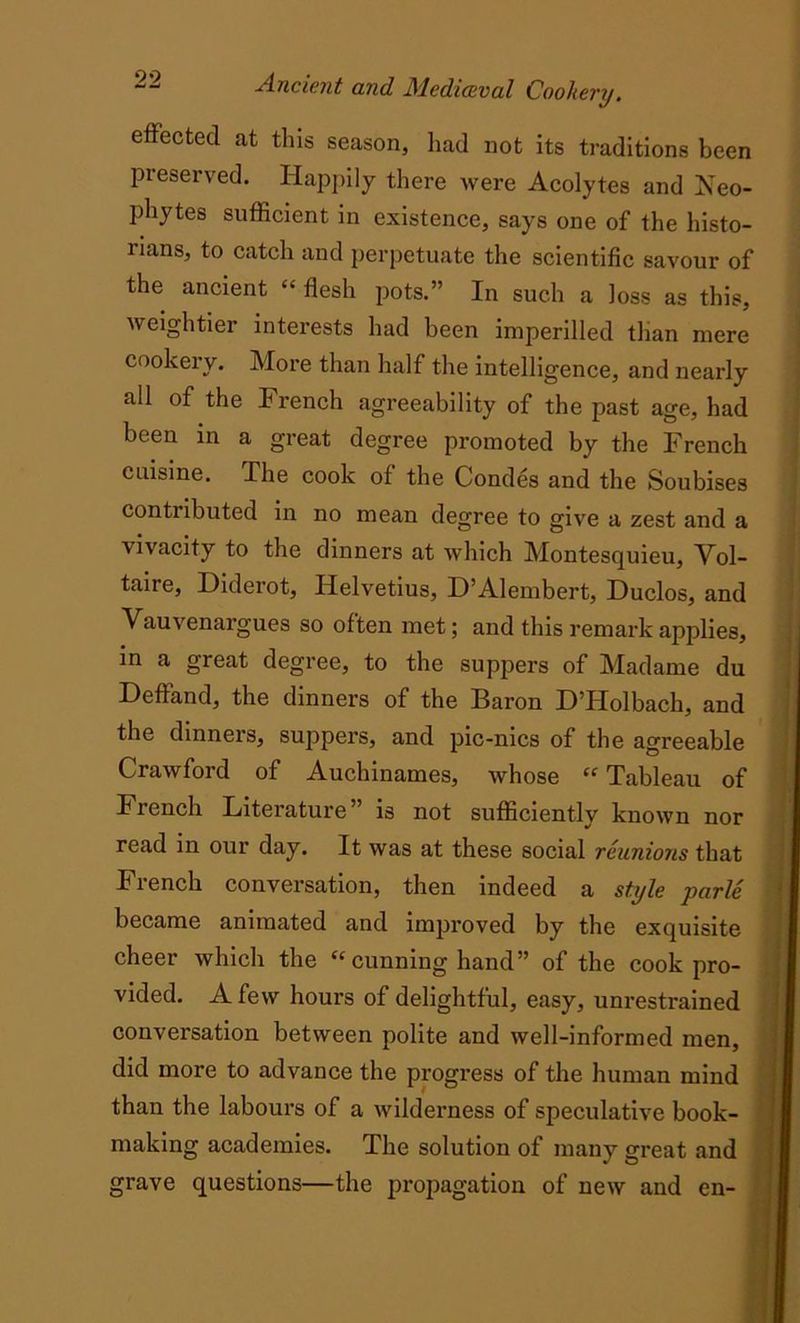 effected at this season, had not its traditions been preserved. Happily there were Acolytes and Neo- phytes sufficient in existence, says one of the histo- rians, to catch and perpetuate the scientific savour of the ancient “ flesh pots.” In such a loss as this, weightier interests had been imperilled than mere cookery. More than half the intelligence, and nearly all of the French agreeability of the past age, had been in a great degree promoted by the French cuisine. The cook of the Condes and the Soubises contributed in no mean degree to give a zest and a vivacity to the dinners at which Montesquieu, Vol- taire, Diderot, Helvetius, D’Alembert, Duclos, and Vauvenargues so often met; and this remark applies, in a great degree, to the suppers of Madame du Deffand, the dinners of the Baron D’Holbach, and the dinners, suppers, and pic-nics of the agreeable Crawford of Auchinames, whose “ Tableau of French Literature” is not sufficiently known nor read in our day. It was at these social reunions that Fiench conversation, then indeed a style parle became animated and improved by the exquisite cheer which the “ cunning hand” of the cook pro- vided. A few hours of delightful, easy, unrestrained conversation between polite and well-informed men, did more to advance the progress of the human mind than the labours of a wilderness of speculative book- making academies. The solution of many great and grave questions—the propagation of new and en-