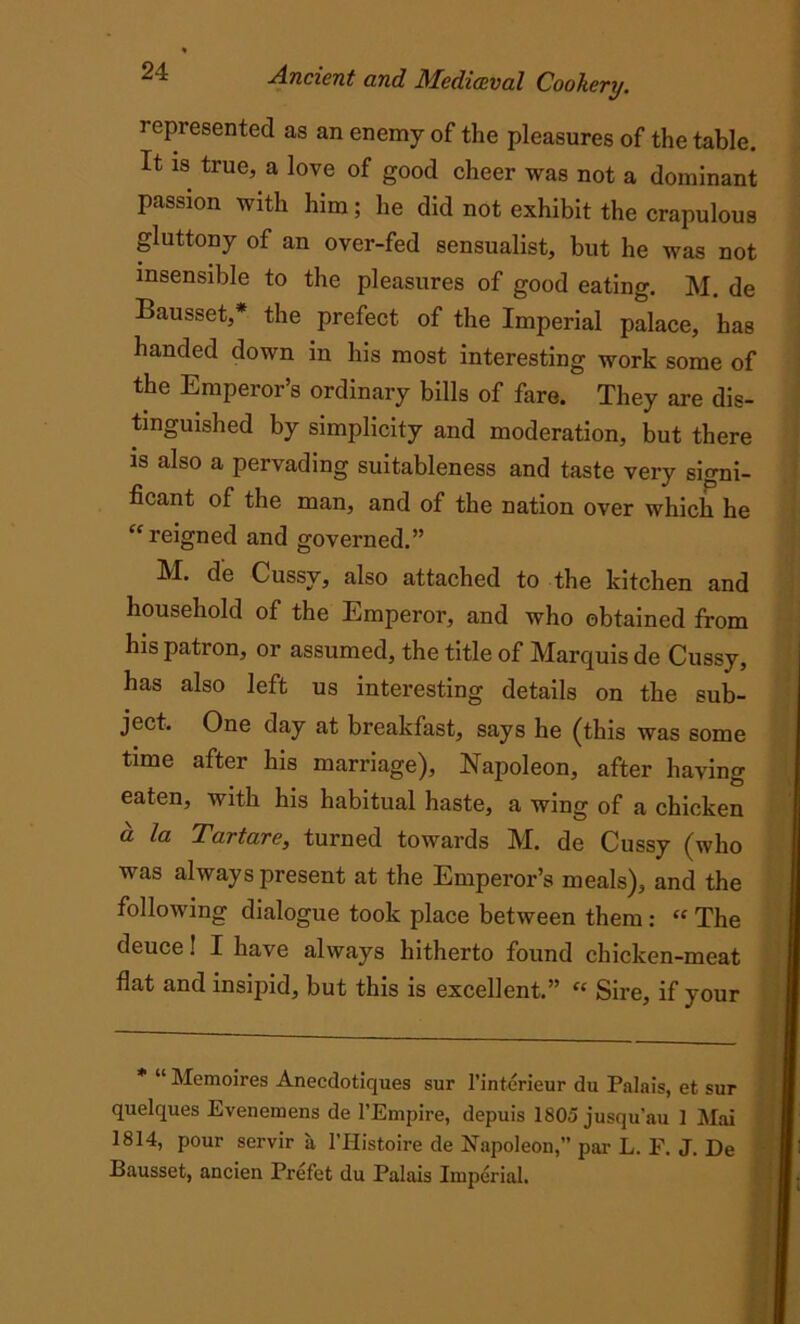represented as an enemy of the pleasures of the table. It is true, a love of good cheer was not a dominant passion with him; he did not exhibit the crapulous gluttony of an over-fed sensualist, but he was not insensible to the pleasures of good eating. M. de Bausset,* the prefect of the Imperial palace, has handed down in his most interesting work some of the Emperor’s ordinary bills of fare. They are dis- tinguished by simplicity and moderation, but there is also a pervading suitableness and taste very signi- ficant of the man, and of the nation over which he “reigned and governed.” M. de Cussv, also attached to the kitchen and household of the Emperor, and who obtained from his patron, or assumed, the title of Marquis de Cussy, has also left us interesting details on the sub- ject. One day at breakfast, says he (this was some time after his marriage), Napoleon, after having eaten, with his habitual haste, a wing of a chicken a la Tartare, turned towards M. de Cussy (who was always present at the Emperor’s meals), and the following dialogue took place between them: “ The deuce! I have always hitherto found chicken-meat flat and insipid, but this is excellent.” “ Sire, if your * “ Memoires Aneedotiques sur l’interieur du Palais, et sur quelques Evenemens de l’Empire, depuis 1805 jusqu’au 1 Mai 1814, pour servir a l’Histoire de Napoleon,” par L. F. J. De Bausset, ancien Prefet du Palais Imperial.