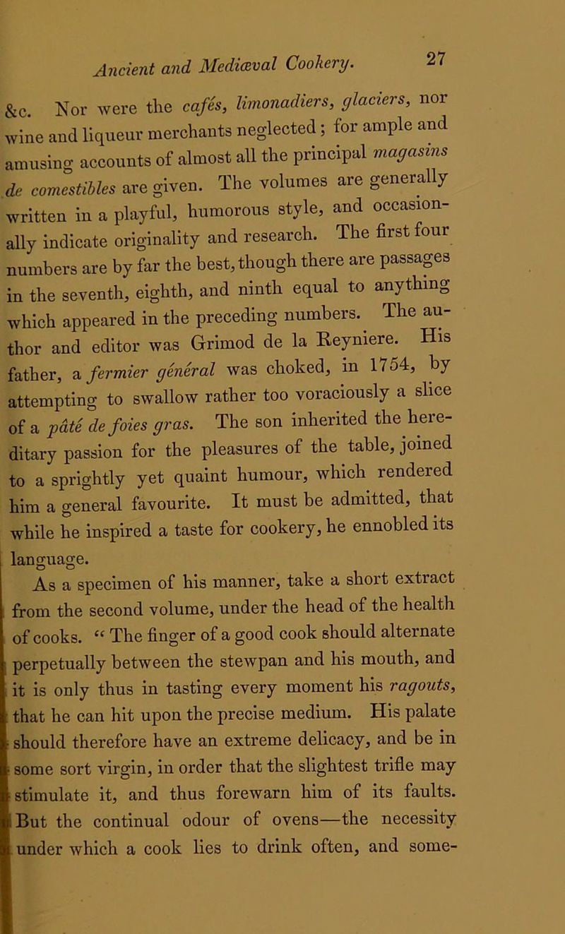&c. Nor were the cafes, limonadiers, glaciers, nor wine and liqueur merchants neglected; for ample and amusing accounts of almost all the principal mag asms de comestibles are given. The volumes are generally written in a playful, humorous style, and occasion- ally indicate originality and reseaich. The first foi numbers are by far the best, though there are passages in the seventh, eighth, and ninth equal to anything which appeared in the preceding numbers.. The au- thor and editor was Grimod de la Reymere. His father, a fermier general was choked, in 1754, by attempting to swallow rather too voraciously a slice of a pcite de foies gras. The son inherited the here- ditary passion for the pleasures of the table, joined to a sprightly yet quaint humour, which rendered him a general favourite. It must be admitted, that while he inspired a taste for cookery, he ennobled its language. As a specimen of his manner, take a short extract from the second volume, under the head of the health of cooks. “ The finger of a good cook should alternate perpetually between the stewpan and his mouth, and it is only thus in tasting every moment his ragouts, that he can hit upon the precise medium. His palate should therefore have an extreme delicacy, and be in some sort virgin, in order that the slightest trifle may stimulate it, and thus forewarn him of its faults. I But the continual odour of ovens—the necessity under which a cook lies to drink often, and some-