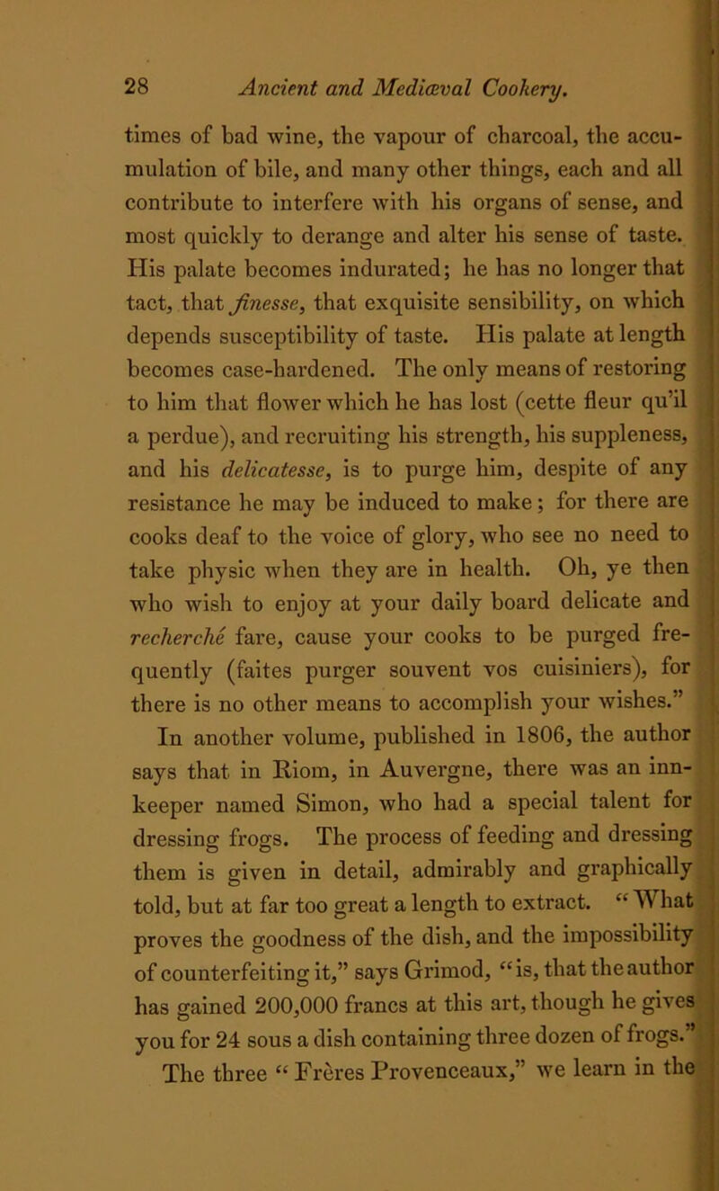times of bad wine, the vapour of charcoal, the accu- mulation of bile, and many other things, each and all contribute to interfere with his organs of sense, and most quickly to derange and alter his sense of taste. Ilis palate becomes indurated; he has no longer that tact, that finesse, that exquisite sensibility, on which depends susceptibility of taste. His palate at length becomes case-hardened. The only means of restoring to him that flower which he has lost (cette fleur qu’il a perdue), and recruiting his strength, his suppleness, and his delicatesse, is to purge him, despite of any resistance he may be induced to make; for there are cooks deaf to the voice of glory, who see no need to take physic when they are in health. Oh, ye then who wish to enjoy at your daily board delicate and recherche fare, cause your cooks to be purged fre- quently (faites purger souvent vos cuisiniers), for there is no other means to accomplish your wishes.” In another volume, published in 1806, the author says that in Riom, in Auvergne, there was an inn- keeper named Simon, who had a special talent for dressing frogs. The process of feeding and dressing them is given in detail, admirably and graphically told, but at far too great a length to extract. “ TV bat proves the goodness of the dish, and the impossibility of counterfeiting it,” says Grimod, “is, that the author has gained 200,000 francs at this art, though he gives you for 24 sous a dish containing three dozen of frogs.” The three “ Freres Provenceaux,” we learn in the