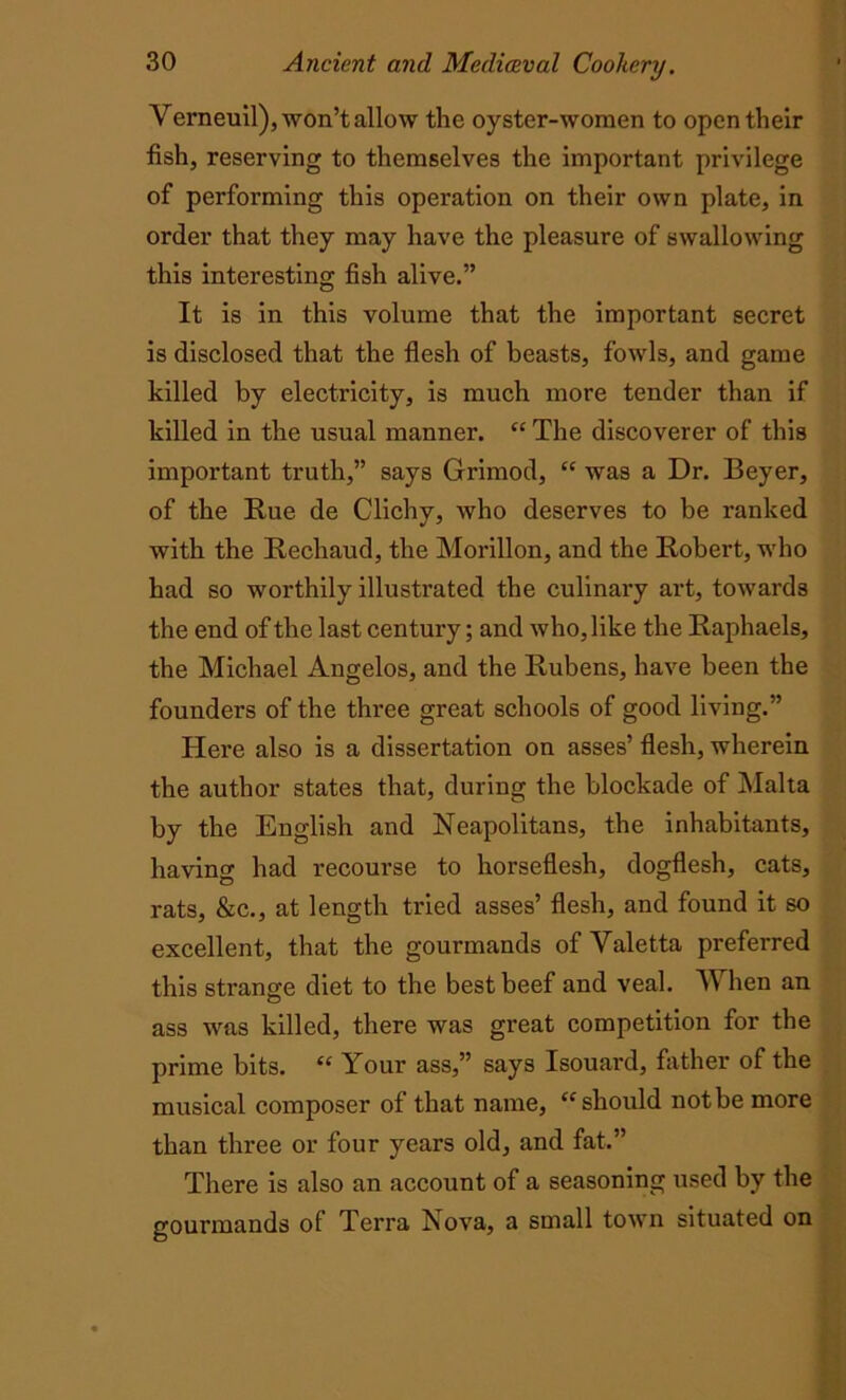 Verneuil), won’t allow the oyster-women to open their fish, reserving to themselves the important privilege of performing this operation on their own plate, in order that they may have the pleasure of swallowing this interesting fish alive.” It is in this volume that the important secret is disclosed that the flesh of beasts, fowls, and game killed by electricity, is much more tender than if killed in the usual manner. “ The discoverer of this important truth,” says Grimod, “ was a Dr. Beyer, of the Rue de Clichy, who deserves to be ranked with the Rechaud, the Morillon, and the Robert, who had so worthily illustrated the culinary art, towards the end of the last century; and who, like the Raphaels, the Michael Angelos, and the Rubens, have been the founders of the three great schools of good living.” Here also is a dissertation on asses’ flesh, wherein the author states that, during the blockade of Malta by the English and Neapolitans, the inhabitants, having had recourse to horseflesh, dogflesh, cats, rats, &c., at length tried asses’ flesh, and found it so excellent, that the gourmands of Yaletta preferred this strange diet to the best beef and veal. When an ass was killed, there was great competition for the prime bits. “ Your ass,” says Isouard, father of the musical composer of that name, “should not be more than three or four years old, and fat.” There is also an account of a seasoning used by the gourmands of Terra Nova, a small town situated on