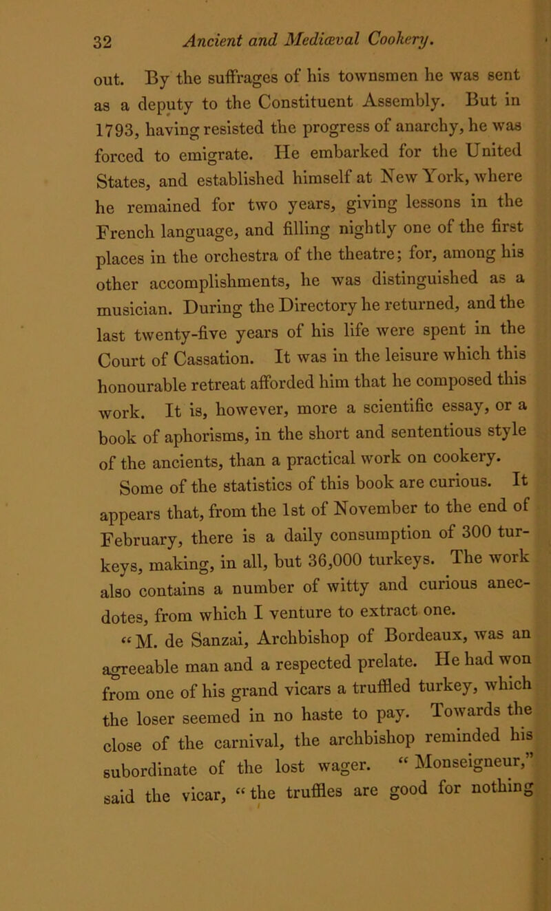 out. By the suffrages of his townsmen he was sent as a deputy to the Constituent Assembly. But in 1793, having resisted the progress of anarchy, he was forced to emigrate. He embarked for the United States, and established himself at New York, where he remained for two years, giving lessons in the French language, and filling nightly one of the first places in the orchestra of the theatre; for, among his other accomplishments, he was distinguished as a musician. During the Directory he returned, and the last twenty-five years of his life were spent in the Court of Cassation. It was in the leisure which this honourable retreat afforded him that he composed this work. It is, however, more a scientific essay, or a book of aphorisms, in the short and sententious style of the ancients, than a practical work on cookery. Some of the statistics of this book are curious. It appears that, from the 1st of November to the end of February, there is a daily consumption of 300 tur- keys, making, in all, but 36,000 turkeys. The work also contains a number of witty and curious anec- dotes, from which I venture to extract one. “ M. de Sanzai, Archbishop of Bordeaux, w as an agreeable man and a respected prelate. He had won from one of his grand vicars a truffled turkey, which the loser seemed in no haste to pay. Towards the close of the carnival, the archbishop reminded his subordinate of the lost wager. “ Monseigneur,” said the vicar, “the truffles are good for nothing