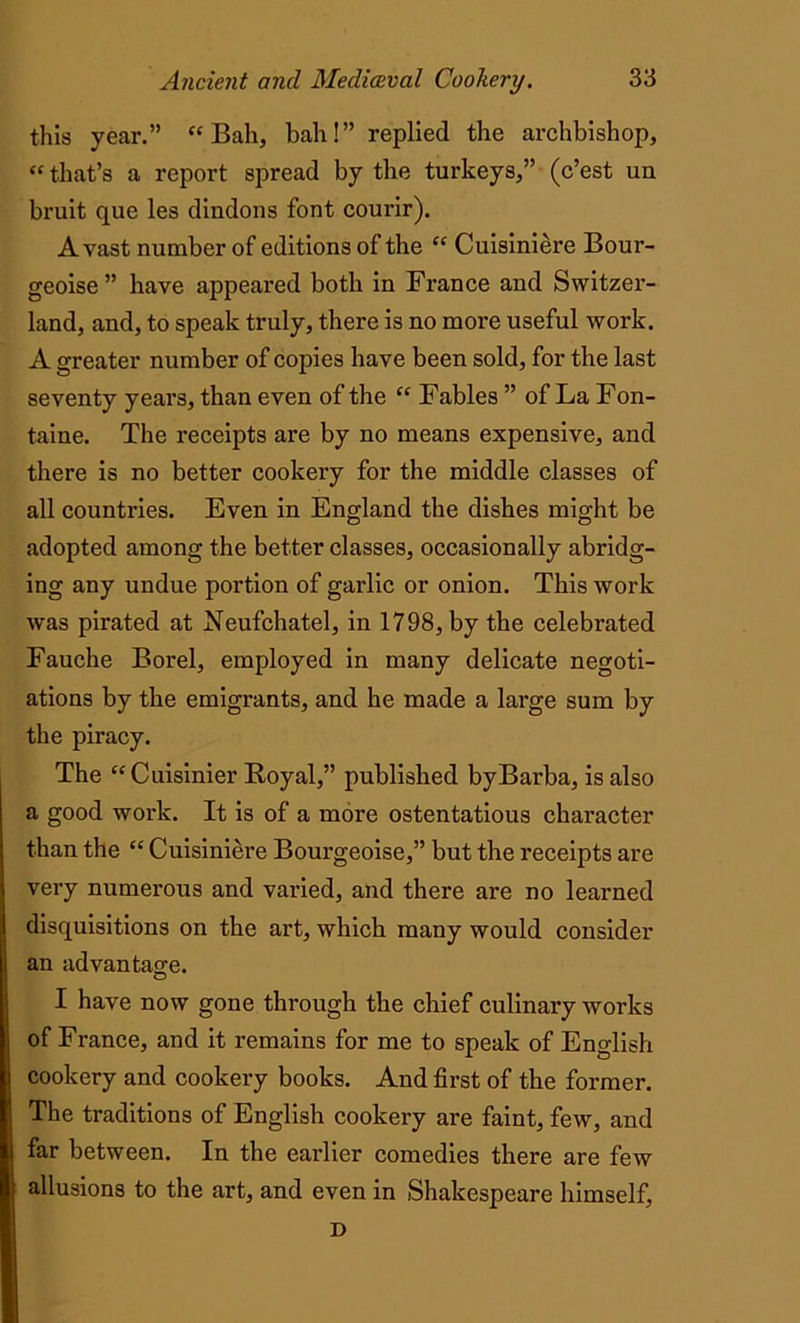 this year.” “Ball, bah!” replied the archbishop, “ that’s a report spread by the turkeys,” (c’est un bruit que les dindons font courir). Avast number of editions of the “ Cuisiniere Bour- geoise ” have appeared both in France and Switzer- land, and, to speak truly, there is no more useful work. A greater number of copies have been sold, for the last seventy years, than even of the “ Fables ” of La Fon- taine. The receipts are by no means expensive, and there is no better cookery for the middle classes of all countries. Even in England the dishes might be adopted among the better classes, occasionally abridg- ing any undue portion of garlic or onion. This work was pirated at Neufchatel, in 1798, by the celebrated Fauche Borel, employed in many delicate negoti- ations by the emigrants, and he made a large sum by the piracy. The “Cuisinier Royal,” published byBarba, is also a good work. It is of a more ostentatious character than the “ Cuisiniere Bourgeoise,” but the receipts are very numerous and varied, and there are no learned disquisitions on the art, which many would consider an advantage. © I have now gone through the chief culinary works of France, and it remains for me to speak of English cookery and cookery books. And first of the former. The traditions of English cookery are faint, few, and far between. In the earlier comedies there are few allusions to the art, and even in Shakespeare himself, D