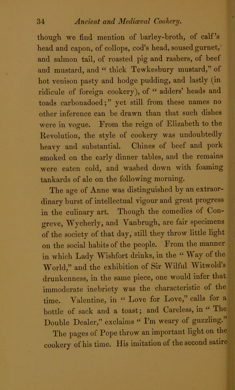 though we find mention of barley-broth, of calf’s head and capon, of collops, cod’s head, soused gurnet, and salmon tail, of roasted pig and rashers, of beef and mustard, and “ thick Tewkesbury mustard,” of hot venison pasty and hodge pudding, and lastly (in ridicule of foreign cookery), of “ adders’ heads and toads carbonadoed;” yet still from these names no other inference can be drawn than that such dishes were in vogue. From the reign of Elizabeth to the Revolution, the style of cookery was undoubtedly heavy and substantial. Chines of beef and pork smoked on the early dinner tables, and the remains were eaten cold, and washed down with foaming tankards of ale on the following morning. The age of Anne was distinguished by an extraor- dinary burst of intellectual vigour and great progress in the culinary art. Though the comedies of Con- greve, Wycherly, and Vanbrugh, are fair specimens of the society of that day, still they throw little light on the social habits of the people. From the manner in which Lady Wish fort drinks, in the “ Way of the World,” and the exhibition of Sir Wilful Witwold’s drunkenness, in the same piece, one would inter that immoderate inebriety was the chai'actei’istic of the time. Valentine, in “ Love for Love,” calls for a bottle of sack and a toast; and Careless, in “ The Double Dealer,” exclaims « I’m weary of guzzling.” The pages of Pope throw an important light on the cookery of his time. His imitation of the second satire