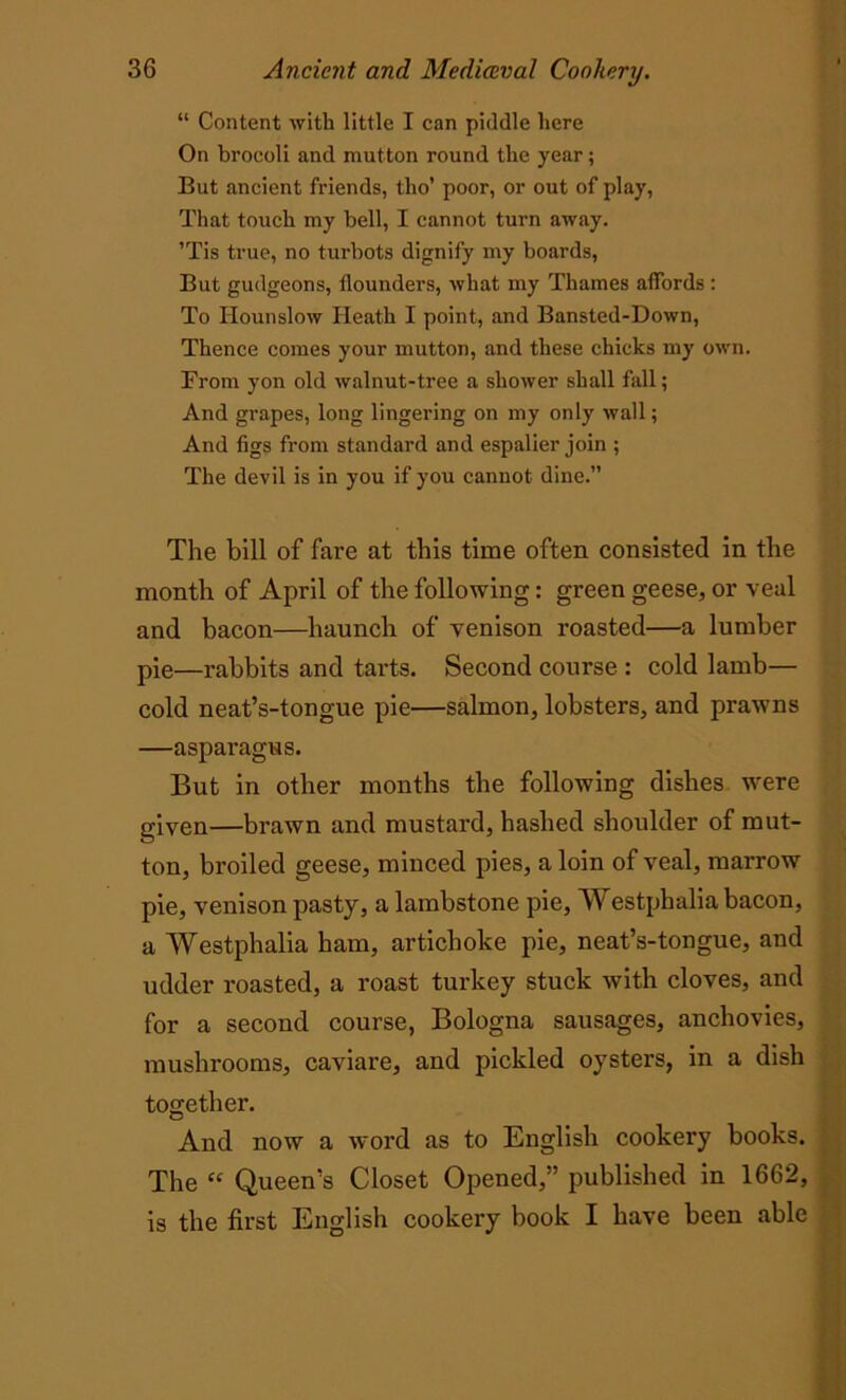 “ Content with little I can piddle here On brocoli and mutton round the year; But ancient friends, tlio’ poor, or out of play, That touch my bell, I cannot tui-n away. ’Tis true, no turbots dignify my boards, But gudgeons, flounders, what my Thames affords : To Hounslow Heath I point, and Bansted-Down, Thence comes your mutton, and these chicks my own. From yon old walnut-tree a shower shall fall; And grapes, long lingering on my only wall; And figs from standard and espalier join ; The devil is in you if you cannot dine.” The bill of fare at this time often consisted in the month of April of the following: green geese, or veal and bacon—haunch of venison roasted—a lumber pie—rabbits and tarts. Second course : cold lamb— cold neat’s-tongue pie—salmon, lobsters, and prawns —asparagus. But in other months the following dishes were given—brawn and mustard, hashed shoulder of mut- ton, broiled geese, minced pies, a loin of veal, marrow pie, venison pasty, a lambstone pie, Westphalia bacon, a Westphalia ham, artichoke pie, neat’s-tongue, and udder roasted, a roast turkey stuck with cloves, and for a second course, Bologna sausages, anchovies, mushrooms, caviare, and pickled oysters, in a dish together. And now a word as to English cookery books. The “ Queen’s Closet Opened,” published in 1662, is the first English cookery book I have been able