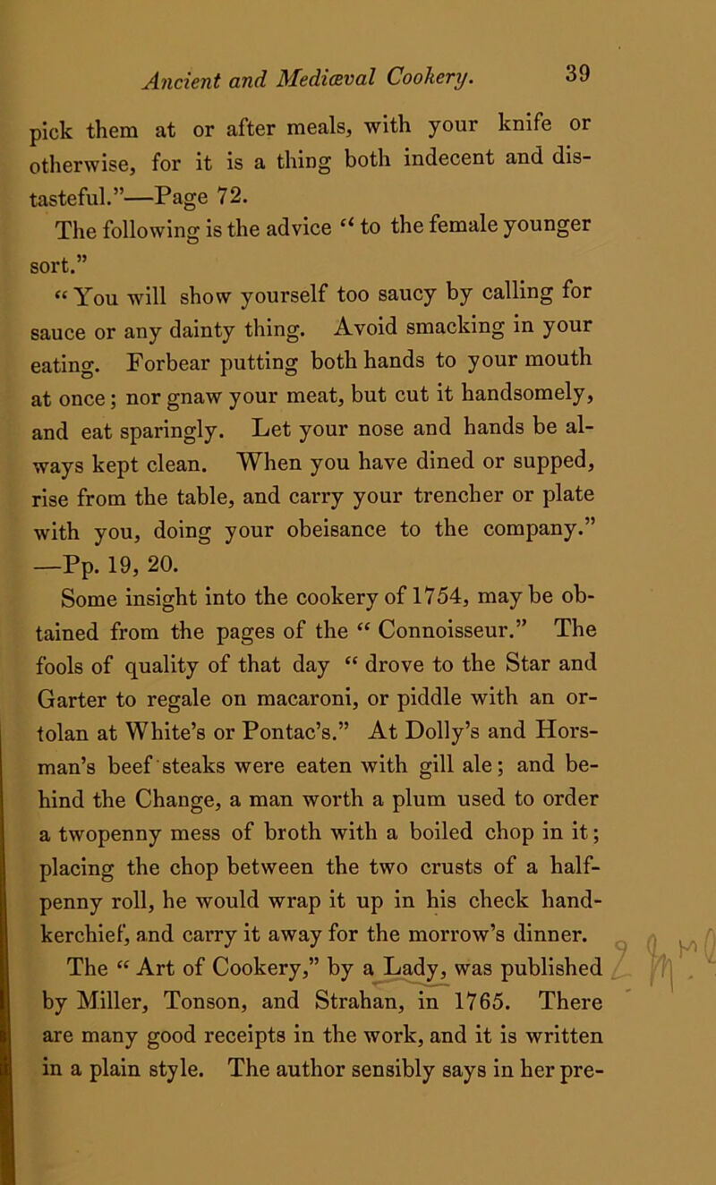 pick them at or after meals, with your knife or otherwise, for it is a thing both indecent and dis- tasteful.”—Page 72. The following is the advice “ to the female younger sort.” “ You will show yourself too saucy by calling for sauce or any dainty thing. Avoid smacking in your eating. Forbear putting both hands to your mouth at once ; nor gnaw your meat, but cut it handsomely, and eat sparingly. Let your nose and hands be al- ways kept clean. When you have dined or supped, rise from the table, and carry your trencher or plate with you, doing your obeisance to the company.” —Pp. 19, 20. Some insight into the cookery of 1754, may be ob- tained from the pages of the “ Connoisseur.” The fools of quality of that day “ drove to the Star and Garter to regale on macaroni, or piddle with an or- tolan at White’s or Pontac’s.” At Dolly’s and Hors- man’s beef steaks were eaten with gill ale; and be- hind the Change, a man worth a plum used to order a twopenny mess of broth with a boiled chop in it; placing the chop between the two crusts of a half- penny roll, he would wrap it up in his check hand- kerchief, a,nd carry it away for the morrow’s dinner. The “ Art of Cookery,” by a Lady, was published by Miller, Tonson, and Strahan, in 1765. There are many good receipts in the work, and it is written in a plain style. The author sensibly says in her pre-