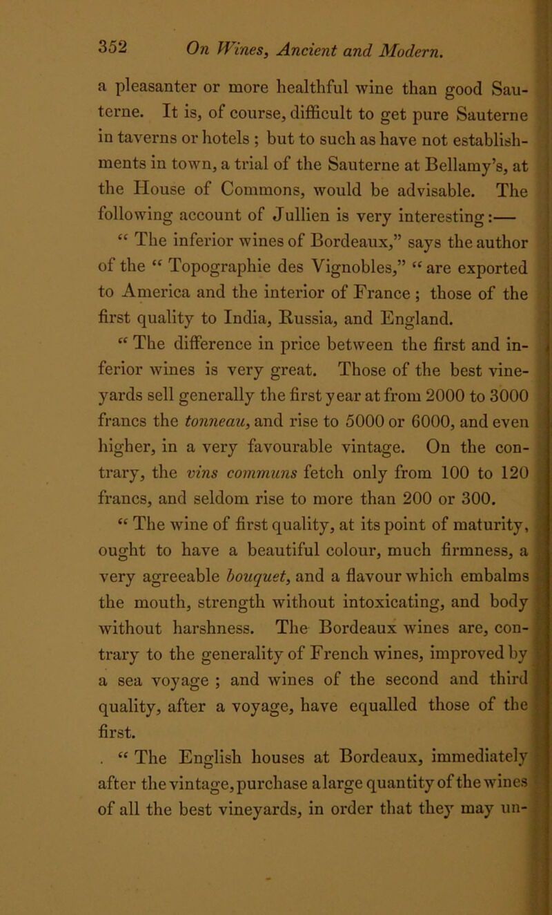 a pleasanter or more healthful wine than good Sau- terne. It is, of course, difficult to get pure Sauterne in taverns or hotels ; but to such as have not establish- ments in town, a trial of the Sauterne at Bellamy’s, at the House of Commons, would be advisable. The following account of Jullien is very interesting:— “ The inferior wines of Bordeaux,” says the author of the “ Topographie des Vignobles,” “ are exported to America and the interior of France ; those of the first quality to India, Russia, and England. “ The difference in price between the first and in- ferior wines is very great. Those of the best vine- yards sell generally the first year at from 2000 to 3000 francs the tonneau, and rise to 5000 or 6000, and even 1 higher, in a very favourable vintage. On the con- trary, the vins communs fetch only from 100 to 120 | francs, and seldom rise to more than 200 or 300. “ The wine of first quality, at its point of maturity, | ought to have a beautiful colour, much firmness, a | very agreeable bouquet, and a flavour which embalms | the mouth, strength without intoxicating, and body ■ j without harshness. The Bordeaux wines are, con- trary to the generality of French wines, improved by f a sea voyage ; and wines of the second and third 1 quality, after a voyage, have equalled those of the | first. . “ The English houses at Bordeaux, immediately | after the vintage, purchase alarge quantity of the wines % of all the best vineyards, in order that they may un-