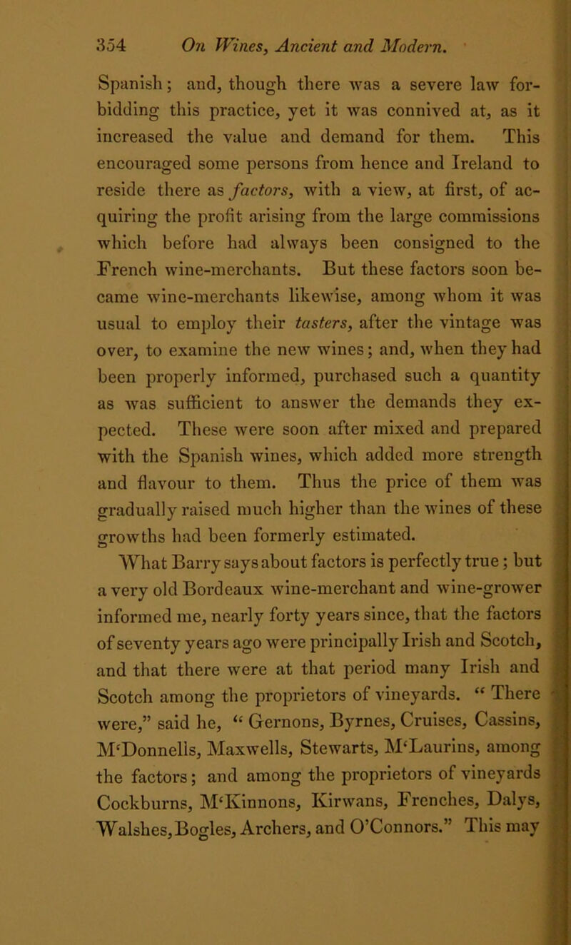 Spanish; and, though there was a severe law for- bidding this practice, yet it was connived at, as it increased the value and demand for them. This encouraged some persons from hence and Ireland to reside there as factors, with a view, at first, of ac- quiring the profit arising from the large commissions which before had always been consigned to the French wine-merchants. But these factors soon be- came wine-merchants likewise, among whom it was usual to employ their tasters, after the vintage was over, to examine the new wines; and, when they had been properly informed, purchased such a quantity as was sufficient to answer the demands they ex- pected. These were soon after mixed and prepared with the Spanish wines, which added more strength and flavour to them. Thus the price of them was gradually raised much higher than the wines of these growths had been formerly estimated. What Barry says about factors is perfectly true; but a very old Bordeaux wine-merchant and wine-grower informed me, nearly forty years since, that the factors of seventy years ago were principally Irish and Scotch, and that there were at that period many Irish and Scotch among the proprietors of vineyards. “ There were,” said he, “ Grernons, Byrnes, Cruises, Cassins, M'Donnells, Maxwells, Stewarts, M‘Laurins, among the factors; and among the proprietors of vineyards Cockburns, MTvinnons, Kirwans, Frenches, Dalys, Walshes,Bogles, Archers, and O’Connors.” This may - —