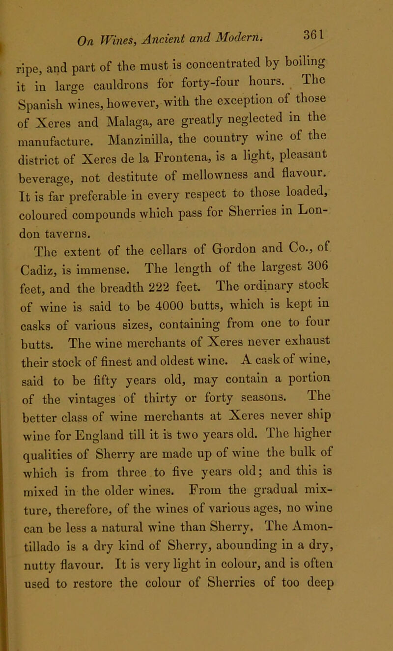 ripe, and part of the must is concentrated by boiling it in large cauldrons for forty-four hours. The Spanish wines, however, with the exception of those of Xeres and Malaga, are greatly neglected in the manufacture. Manzinilla, the country wine of the district of Xeres de la Frontena, is a light, pleasant beverage, not destitute of mellowness and flavour. It is far preferable in every respect to those loaded, coloured compounds which pass for Sherries in Lon- don taverns. The extent of the cellars of Gordon and Co., of Cadiz, is immense. The length of the largest 306 feet, and the breadth 222 feet. The ordinary stock of wine is said to be 4000 butts, which is kept in casks of various sizes, containing from one to four butts. The wine merchants of Xeres never exhaust their stock of finest and oldest wine. A cask of wine, said to be fifty years old, may contain a portion of the vintages of thirty or forty seasons. The better class of wine merchants at Xeres never ship wine for England till it is two years old. The higher qualities of Sherry are made up of wTine the bulk of which is from three to five years old; and this is mixed in the older wines. From the gradual mix- ture, therefore, of the wines of various ages, no wine can be less a natural wine than Sherry. The Amon- tillado is a dry kind of Sherry, abounding in a dry, nutty flavour. It is very light in colour, and is often used to restore the colour of Sherries of too deep