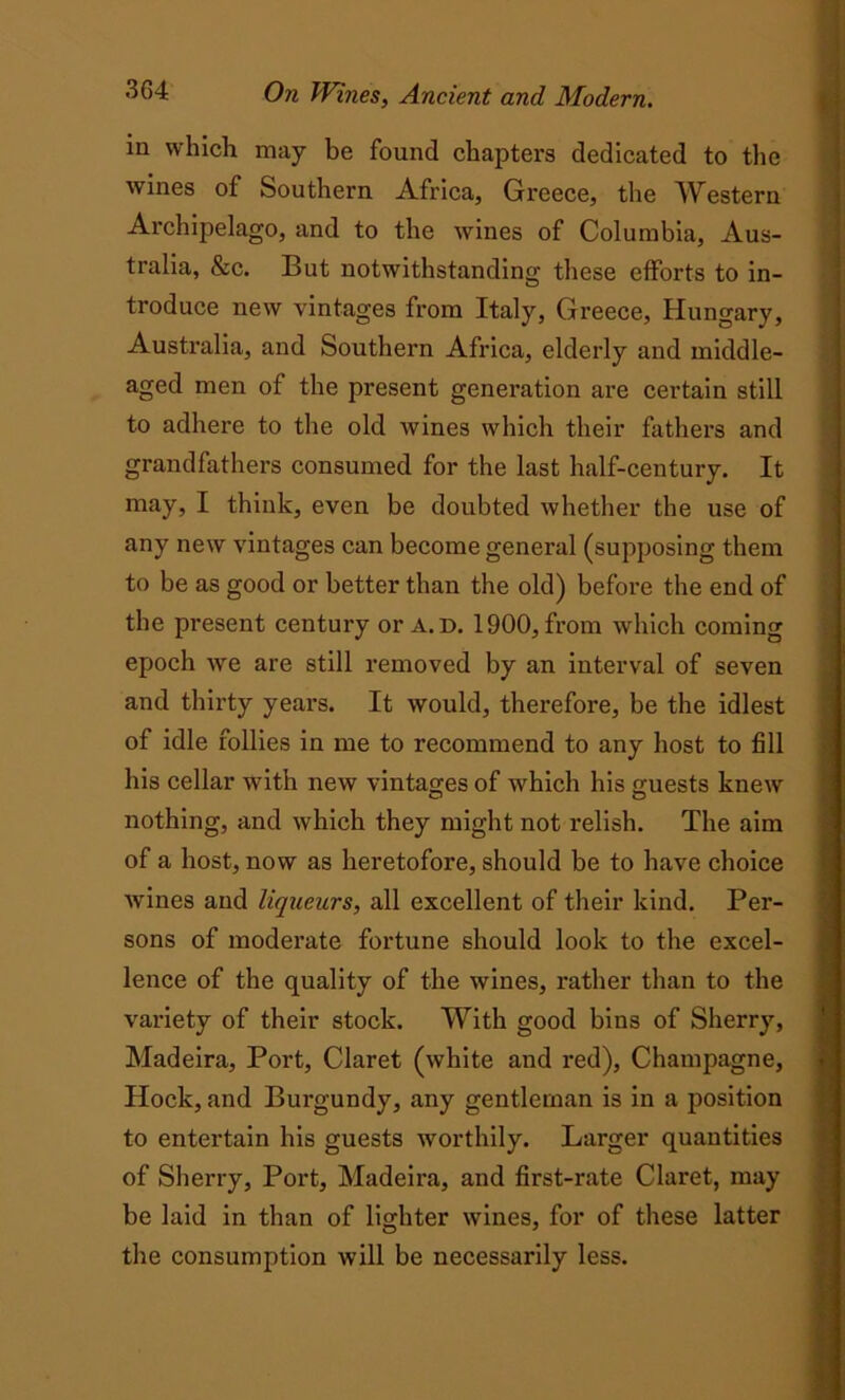 in which, may be found chapters dedicated to the wines of Southern Africa, Greece, the Western Archipelago, and to the wines of Columbia, Aus- tralia, &c. But notwithstanding these efforts to in- troduce new vintages from Italy, Greece, Hungary, Australia, and Southern Africa, elderly and middle- aged men of the present generation are certain still to adhere to the old wines which their fathers and grandfathers consumed for the last half-century. It may, I think, even be doubted whether the use of any new vintages can become general (supposing them to be as good or better than the old) before the end of the present century or a.d. 1900, from which coming epoch we are still removed by an interval of seven and thirty years. It would, therefore, be the idlest of idle follies in me to recommend to any host to fill his cellar with new vintages of which his guests knew nothing, and which they might not relish. The aim of a host, now as heretofore, should be to have choice wines and liqueurs, all excellent of their kind. Per- sons of moderate fortune should look to the excel- lence of the quality of the wines, rather than to the variety of their stock. With good bins of Sherry, Madeira, Port, Claret (white and red), Champagne, Hock, and Burgundy, any gentleman is in a position to entertain his guests worthily. Larger quantities of Sherry, Port, Madeira, and first-rate Claret, may be laid in than of lighter wines, for of these latter the consumption will be necessarily less.