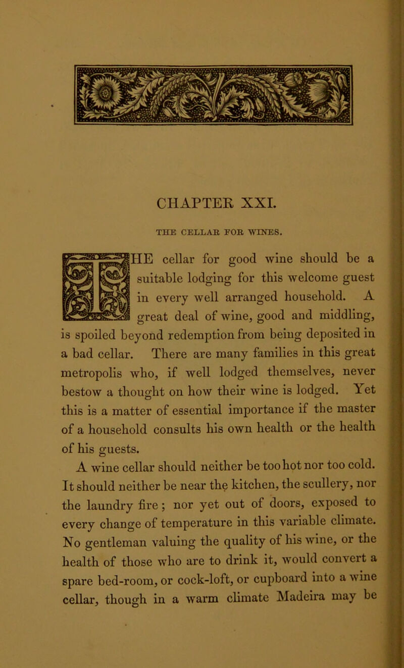 CHAPTER XXL THE CELLAR FOR WINES. cellar for good wine should be a table lodging for this welcome guest every well arranged household. A sat deal of wine, good and middling, is spoiled beyond redemption from being deposited in a bad cellar. There are many families in this great metropolis who, if well lodged themselves, never bestow a thought on how their wine is lodged. Yet this is a matter of essential importance if the master of a household consults his own health or the health of his guests. A wine cellar should neither be too hot nor too cold. It should neither be near the kitchen, the scullery, nor the laundry fire; nor yet out of doors, exposed to every change of temperature in this variable climate. No gentleman valuing the quality of his wine, or the health of those who are to drink it, would convert a spare bed-room, or cock-loft, or cupboard into a wine cellar, though in a warm climate Madeira may be