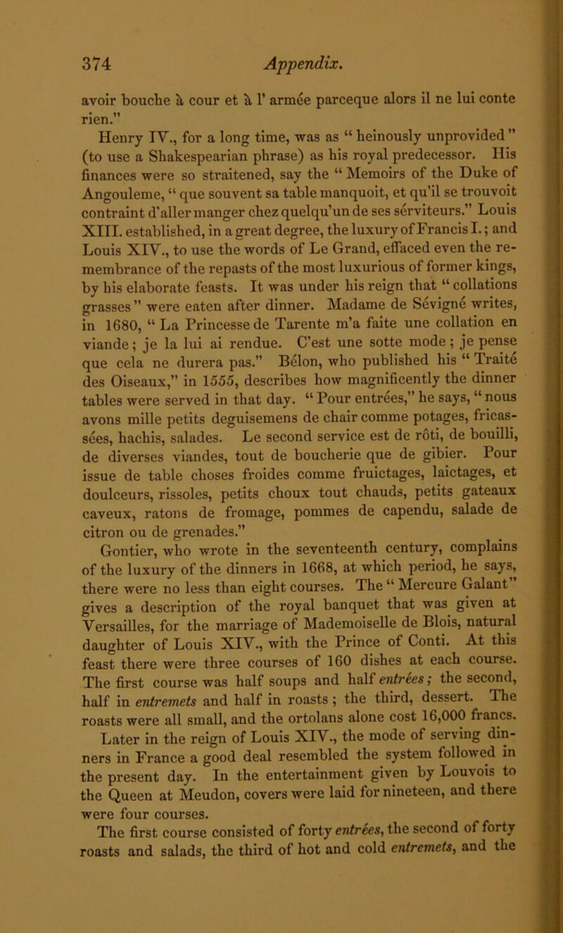 avoir bouche a cour et a 1’ armee parceque alors il ne lui conte rien.” Henry IV., for a long time, was as “ heinously unprovided ” (to use a Shakespearian phrase) as his royal predecessor. His finances were so straitened, say the “ Memoirs of the Duke of Angouleme, “ que souvent sa table manquoit, et qu’il se trouvoit contraint d'aller manger chez quelqu’un de ses serviteurs.” Louis XIII. established, in a great degree, the luxury of Francis I.; and Louis XIV., to use the words of Le Grand, effaced even the re- membrance of the repasts of the most luxurious of former kings, by his elaborate feasts. It was under his reign that “ collations grasses ” were eaten after dinner. Madame de Sevigne writes, in 1680, “ La Princessede Tarente m’a faite une collation en viande; je la lui ai rendue. C’est une sotte mode ; je pense que cela ne durera pas.” Belon, who published his “ Traite des Oiseaux,” in 1555, describes how magnificently the dinner tables were served in that day. “ Pour entrees,” he says, “ nous avons mille petits deguisemens de chair comme potages, fricas- sees, hachis, salades. Le second service est de roti, de bouilli, de diverses viandes, tout de boucherie que de gibier. Pour issue de table choses froides comme fruictages, laictages, et doulceurs, rissoles, petits choux tout chauds, petits gateaux caveux, ratons de fromage, pommes de capendu, salade de citron ou de grenades.” Gontier, who wrote in the seventeenth century, complains of the luxury of the dinners in 1668, at which period, he says, there were no less than eight courses. The “ Mercure Galant gives a description of the royal banquet that was given at Versailles, for the marriage of Mademoiselle de Blois, natural daughter of Louis XIV., with the Prince of Conti. At this feast there were three courses of 160 dishes at each course. The first course was half soups and half entrees; the second, half in entremets and half in roasts; the third, dessert. The roasts were all small, and the ortolans alone cost 16,000 fiancs. Later in the reign of Louis XIV., the mode of serving din- ners in France a good deal resembled the system followed in the present day. In the entertainment given by Louvois to the Queen at Meudon, covers were laid for nineteen, and there were four courses. The first course consisted of forty entrees, the second of forty roasts and salads, the third of hot and cold entremets, and the