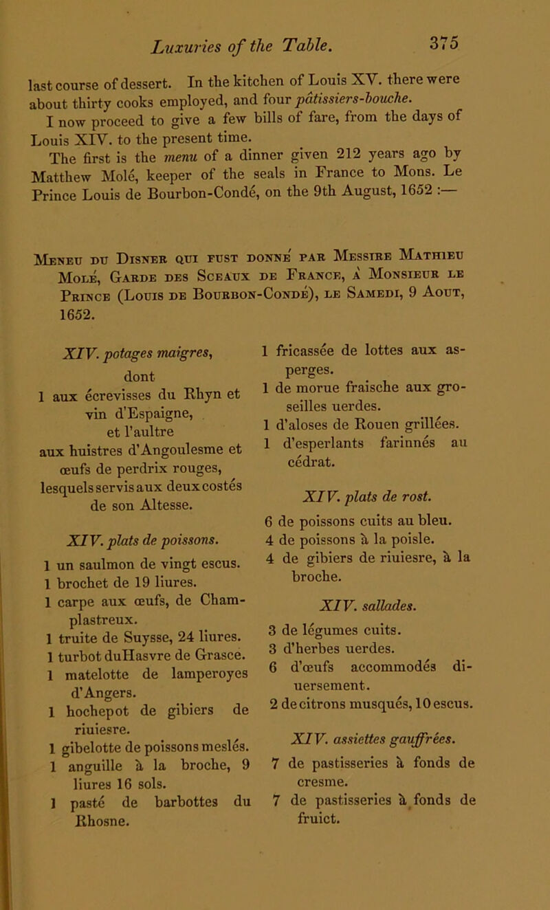 last course of dessert. In the kitchen of Louis XV. there were about thirty cooks employed, and four pdtissiers-bouche. I now proceed to give a few bills of fare, from the days of Louis XIV. to the present time. The first is the menu of a dinner given 212 years ago by Matthew Mole, keeper of the seals in France to Mons. Le Prince Louis de Bourbon-Conde, on the 9th August, 1652 . Meneu du Disner qui fust donne' par Messtre Mathieu Mole, Garde des Sceaux de France, a Monsieur le Prince (Louis de Bourbon-Conde), le Samedi, 9 Aout, 1652. XIV. potages maigres, dont 1 aux ecrevisses du Rhyn et vin d’Espaigne, et l’aultre aux huistres d’Angoulesme et oeufs de perdrix rouges, lesquelsservisaux deuxcostes de son Altesse. XIV. plats de poissons. 1 un saulmon de vingt escus. 1 brochet de 19 liures. 1 carpe aux ceufs, de Cham- plastreux. 1 truite de Suysse, 24 liures. 1 turbot dullasvre de Grasce. 1 matelotte de lamperoyes d’Angers. 1 hochepot de gibiers de riuiesre. 1 gibelotte de poissons mesles. 1 anguille h la broche, 9 liures 16 sols. 1 paste de barbottes du Rhosne. 1 fricassee de lottes aux as- perges. 1 de morue fraische aux gro- seilles uerdes. 1 d’aloses de Rouen grillees. 1 d’esperlants farinnes au cedrat. XIV. plats de rost. 6 de poissons cuits au bleu. 4 de poissons a la poisle. 4 de gibiers de riuiesre, a la broche. XIV. sallades. 3 de legumes cuits. 3 d’herbes uerdes. 6 d’ceufs accommodes di- uersement. 2 de citrons musques, 10 escus. XIV. assiettes gauffrees. 7 de pastisseries k fonds de cresme. 7 de pastisseries h fonds de fruict.