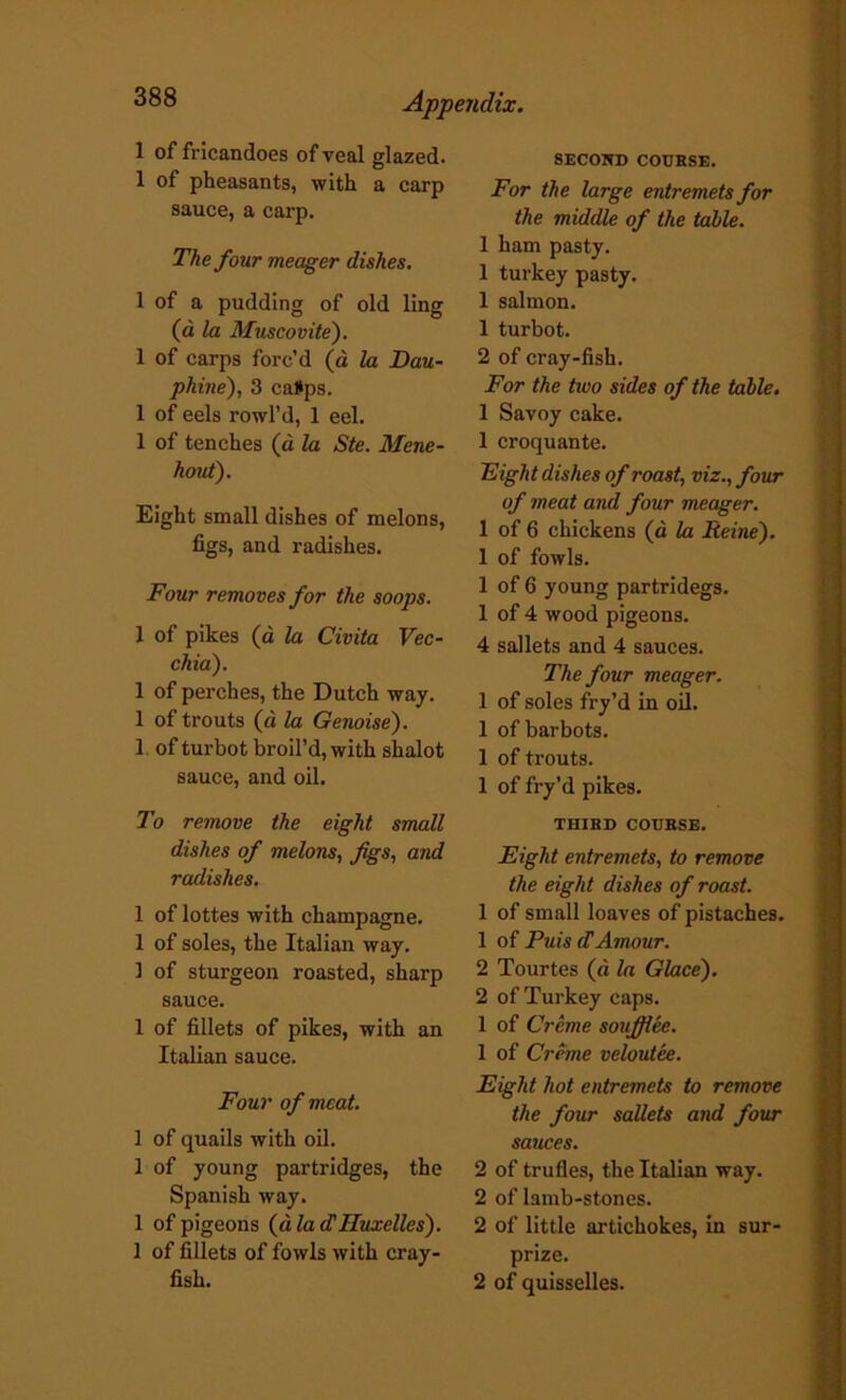 1 of fricandoes of veal glazed. 1 of pheasants, with a carp sauce, a carp. The four meager dishes. 1 of a pudding of old ling (a la Muscovite). 1 of carps forc’d (a la Dau- phine), 3 ca#ps. 1 of eels rowl’d, 1 eel. 1 of tenches (d la Ste. Mene- hout). Eight small dishes of melons, figs, and radishes. Four removes for the soops. 1 of pikes (d la Civita Vec- chia). 1 of perches, the Dutch way. 1 of trouts (d la Genoise). 1 of turbot broil’d, with shalot sauce, and oil. To remove the eight small dishes of melons, Jigs, and radishes. 1 of lottes with champagne. 1 of soles, the Italian way. ] of sturgeon roasted, sharp sauce. 1 of fillets of pikes, with an Italian sauce. Four of meat. 1 of quails with oil. 1 of young partridges, the Spanish way. 1 of pigeons (d la dHuxelles). 1 of fillets of fowls with cray- fish. SECOND COURSE. For the large entremets for the middle of the table. 1 ham pasty. 1 turkey pasty. 1 salmon. 1 turbot. 2 of cray-fish. For the tivo sides of the table. 1 Savoy cake. 1 croquante. Fight dishes of roast, viz., four of meat and four meager. 1 of 6 chickens (a la Reins'). 1 of fowls. 1 of 6 young partridegs. 1 of 4 wood pigeons. 4 sallets and 4 sauces. The four meager. 1 of soles fry’d in oil. 1 ofbarbots. 1 of trouts. 1 of fry’d pikes. THIRD COURSE. Eight entremets, to remove the eight dishes of roast. 1 of small loaves of pistaches. 1 of Puis dAmour. 2 Tourtes (d la Glace). 2 of Turkey caps. 1 of Creme soufflee. 1 of Creme veloutee. Eight hot entremets to remove the four sallets and four sauces. 2 of trufles, the Italian way. 2 of lamb-stones. 2 of little artichokes, in sur- prize. 2 of quisselles.