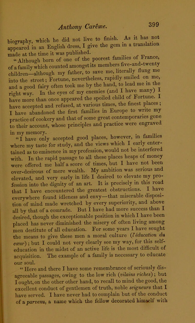 biography, which he did not live to finish. As it has not appeared in an English dress, I give the gem m a translation made at the time it was published. .... , - . OTW>p “Although born of one of the poorest families of France, of a family which counted amongst its members five-and-twenty children—although my father, to save me, literally flung me into the street; Fortune, nevertheless, rapidly smiled on me, and a good fairy often took me by the hand, to lead me m the rirrht way. In the eyes of my enemies (and I have many) I have more than once appeared the spoiled child of Fortune, have accepted and refused, at various times, the finest places ; I have abandoned the first families in Europe to write my practice of cookery and that of some great contemporaries gone to their account, whose principles and practice were engraved in my memory. . “I have only accepted good places, however, m families where my taste for study, and the views which I early enter- tained as to eminence in my profession, would not be interfered with. In the rapid passage to all these places heaps of money were offered me half a score of times, but I have not been over-desirous of mere wealth. My ambition was serious and elevated, and very early in life I desired to elevate my pio- fession into the dignity of an art. It is precisely in this road that I have encountered the greatest obstructions. I have everywhere found idleness and envy—that miserable disposi- tion of mind made wretched by every superiority, and above all by that of a comrade. But I have had more success than I desired, though the exceptionable position in which I have been placed has never diminished the misery of often living among men destitute of all education. For some years I have sought the means to give these men a moral culture (T education du cceur) ; but I could not very clearly see my way, for this self- education in the midst of an active life is the most difficult of acquisition. The example of a family is necessary to educate our soul. “ Here and there I have some remembrance of seriously dis- agreeable passages, owing to the low rich (vilains riches) ; but lough t, on the other other hand, to recall to mind the good, the excellent conduct of gentlemen of truth, noble seigneurs that I have served. I have never had to complain but of the conduct of a parvenu, a name which the fellow decorated himself with