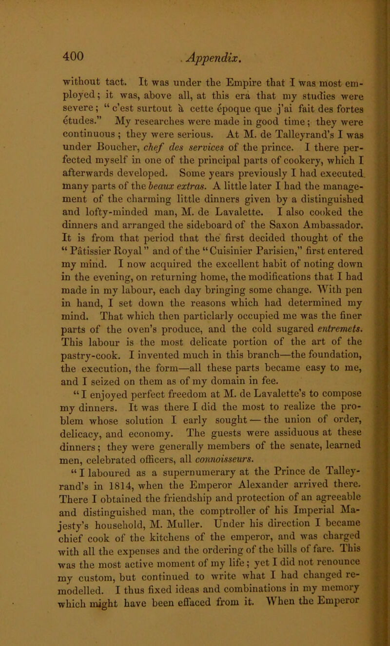 without tact. It was under the Empire that I was most em- ployed ; it was, above all, at this era that my studies were severe; “ c’est surtout it cette epoque que j’ai fait des fortes etudes.” My researches were made in good time; they were continuous ; they were serious. At M. de Talleyrand’s I was under Boucher, chef des services of the prince. I there per- fected myself in one of the principal parts of cookery, which I afterwards developed. Some years previously I had executed, many parts of the beaux extras. A little later I had the manage- ment of the charming little dinners given by a distinguished and lofty-minded man, M. de Lavalette. I also cooked the dinners and arranged the sideboard of the Saxon Ambassador. It is from that period that the first decided thought of the “ Patissier Royal ” and of the “ Cuisinier Parisien,” first entered my mind. I now acquired the excellent habit of noting down in the evening, on returning home, the modifications that I had made in my labour, each day bringing some change. With pen in hand, I set down the reasons which had determined my mind. That which then particlarly occupied me was the finer parts of the oven’s produce, and the cold sugared entremets. This labour is the most delicate portion of the art of the pastry-cook. I invented much in this branch—the foundation, the execution, the form—all these parts became easy to me, and I seized on them as of my domain in fee. “I enjoyed perfect freedom at M. de Lavalette’s to compose my dinners. It was there I did the most to realize the pro- blem whose solution I early sought — the union of order, delicacy, and economy. The guests were assiduous at these dinners; they were generally members of the senate, learned men, celebrated officers, all connoisseurs. “ I laboured as a supernumerary at the Prince de Talley- rand’s in 1814, when the Emperor Alexander arrived there. There I obtained the friendship and protection of an agreeable and distinguished man, the comptroller of his Imperial Ma- jesty’s household, M. Muller. Under his direction I became chief cook of the kitchens of the emperor, and was charged with all the expenses and the ordering of the bills of fare. This was the most active moment of my life; yet I did not renounce my custom, but continued to write what I had changed re- modelled. I thus fixed ideas and combinations in my memory which might have been effaced from it. IV hen the Emperor
