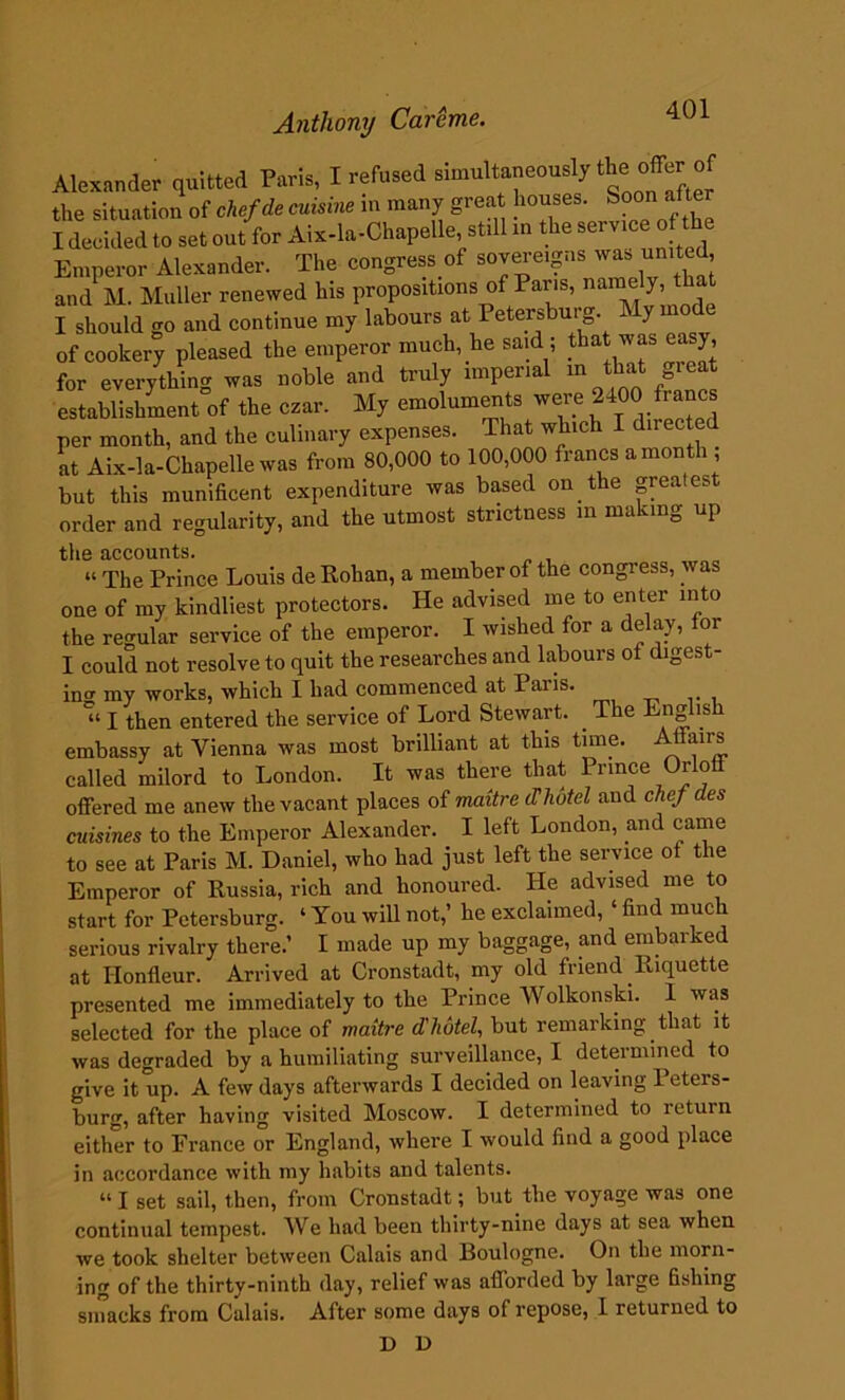 Alexander quitted Paris, I refused simultaneeusly the offer of the situation of chefde cuisine in many great houses. Soon afte I decided to set out for Aix-la-Chapelle st.il xn the serviceofThe Emperor Alexander. The congress of sovereigns was united, and M. Muller renewed his propositions of Paris, namely, I should go and continue my labours at Petersburg. My mode of cookery pleased the emperor much, he said ; that was easy, for everythin* was noble and truly imperial in that great establishment^ the czar. My emoluments were 2400 francs per month, and the culinary expenses. That which I directed at Aix-la-Chapelle was from 80,000 to 100,000 francs a month ; but this munificent expenditure was based on the greatest order and regularity, and the utmost strictness in making up the accounts. “ The Prince Louis de Rohan, a member of the congress, was one of my kindliest protectors. He advised me to enter into the regular service of the emperor. I wished for a delay, for I could not resolve to quit the researches and labours of digest- ing my works, which I had commenced at Paiis. *“ I then entered the service of Lord Stewart. . The Engl is embassy at Vienna was most brilliant at this time. Affairs called milord to London. It was there that Prince Orloff offered me anew the vacant places of maitre (Thotel and chef des cuisines to the Emperor Alexander. I left London, and came to see at Paris M. Daniel, who had just left the service of the Emperor of Russia, rich and honoured. He advised me to start for Petersburg. ‘ You will not,’ he exclaimed, ‘ find much serious rivalry there.’ I made up my baggage, and embarked at Honfleur. Arrived at Cronstadt, my old friend Riquette presented me immediately to the Prince Wolkonski. 1 was selected for the place of maitre d'hotel, but remarking that it was degraded by a humiliating surveillance, I determined to give it up. A few days afterwards I decided on leaving Peters- burg, after having visited Moscow. I determined to return either to France or England, where I would find a good place in accordance with my habits and talents. “ I set sail, then, from Cronstadt; but the voyage was one continual tempest. We had been thirty-nine days at sea when we took shelter between Calais and Roulogne. On the morn- ing of the thirty-ninth day, relief was afforded by large fishing smacks from Calais. After some days of repose, I returned to D D