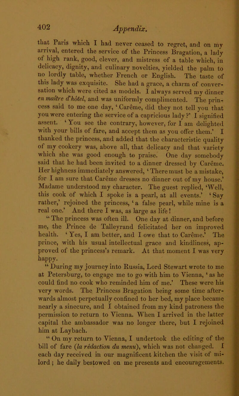 that Paris which I had never ceased to regret, and on my arrival, entered the service of the Princess Bragation, a lady of high rank, good, clever, and mistress of a table which, in delicacy, dignity, and culinary novelties, yielded the palm to no lordly table, whether French or English. The taste of this lady was exquisite. She had a grace, a charm of conver- sation which were cited as models. I always served my dinner en maitre dhotel, and was uniformly complimented. The prin- cess said to me one day, ‘ Careme, did they not tell you that you were entering the service of a capricious lady ?’ I signified assent. ‘ You see the contrary, however, for I am delighted with your bills of fare, and accept them as you offer them.’ I thanked the princess, and added that the characteristic quality of my cookery was, above all, that delicacy and that variety which she was good enough to praise. One day somebody said that he had been invited to a dinner dressed by Careme. Her highness immediately answered, ‘ There must be a mistake, for I am sure that Careme dresses no dinner out of my house.’ Madame understood my character. The guest replied, ‘Well, this cook of which I spoke is a pearl, at all events.’ ‘ Say rather,’ rejoined the princess, ‘ a false pearl, while mine is a real one.’ And there I was, as large as life! “ The princess was often ill. One day at dinner, and before me, the Prince de Talleyrand felicitated her on improved health. ‘ Yes, I am better, and I owe that to Careme.’ The prince, with his usual intellectual grace and kindliness, ap- proved of the princess’s remark. At that moment I was very happy. “ During my journey into Russia, Lord Stewart wrote to me at Petersburg, to engage me to go with him to Vienna, 1 as he could find no cook who reminded him of me.’ These were his very words. The Princess Bragation being some time after- wards almost perpetually confined to her bed, my place became nearly a sinecure, and I obtained from my kind patroness the permission to return to Vienna. When I arrived in the latter capital the ambassador was no longer there, but I rejoined him at Laybach. “ On my return to Vienna, I undertook the editing of the bill of fare (la redaction du menu), which was not changed. I each day received in our magnificent kitchen the visit of mi- lord ; he daily bestowed on me presents and encouragements.