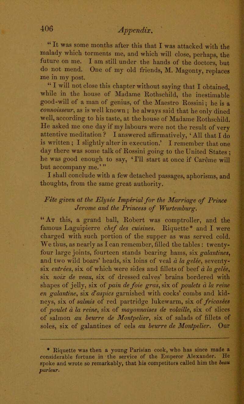 “ It was some months after this that I was attacked with the malady which torments me, and which will close, perhaps, the future on me. I am still under the hands of the doctors, but do not mend. One of my old friends, M. Magonty, replaces me in my post. “ I will not close this chapter without saying that I obtained, while in the house of Madame Rothschild, the inestimable good-will of a man of genius, of the Maestro Rossini; he is a connoisseur, as is well known ; he always said that he only dined well, according to his taste, at the house of Madame Rothschild. He asked me one day if my labours were not the result of very attentive meditation ? I answered affirmatively, ‘ All that I do is written ; I slightly alter in execution.’ I remember that one day there was some talk of Rossini going to the United States ; he was good enough to say, ‘ I’ll start at once if Careme will but accompany me.’ ” I shall conclude with a few detached passages, aphorisms, and thoughts, from the same great authority. Fete given at the Ely see Imperial for the Marriage of Prince Jerome and the Princess of Wurtemburg. “ At this, a grand ball, Robert was comptroller, and the famous Laguipierre chef des cuisines. Riquette * and I were charged with such portion of the supper as was served cold. We thus, as nearly as I can remember, filled the tables : twenty- four large joints, fourteen stands bearing hams, sin. galantines, and two wild boars’ heads, six loins of veal a 1a. gelee, seventy- six entrees, six of which were sides and fillets of beef a la gelee, six noix de veau, six of dressed calves’ brains bordered with shapes of jelly, six of pain de foie gras, six of poulets d la reine en galantine, six Jaspics garnished with cocks’ combs and kid- neys, six of salmis of red partridge lukewarm, six of fricasecs of poulet. d la reine, six of mayonmises de volaille, six of slices of salmon au beurre de Montpelier, six of salads of fillets of soles, six of galantines of eels au beurre de Montpelier. Our * Riquette was then a young Parisian cook, who has since made a considerable fortune in the service of the Emperor Alexander. He spoke and wrote so remarkably, that his competitors called him the beau parleur.