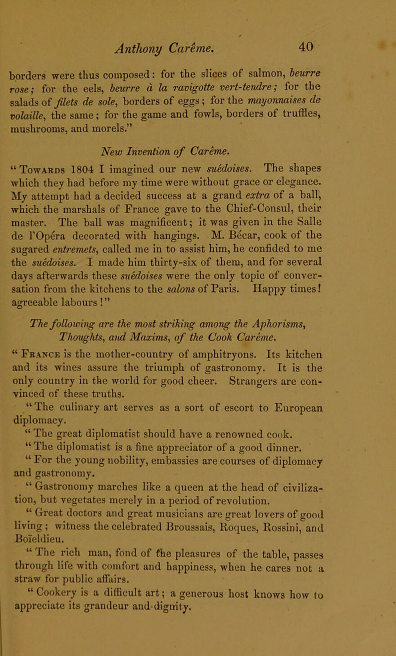 borders were thus composed: for the slices of salmon, beurre rose; for the eels, beurre a la ravigotte vert-tendre; for the salads of filets de sole, borders of eggs; for the mayonnaises de volaille, the same; for the game and fowls, borders of truffles, mushrooms, and morels.” New Invention of Careme. “ Towards 1804 I imagined our new suedoises. The shapes which they had before my time were without grace or elegance. My attempt had a decided success at a grand extra of a ball, which the marshals of France gave to the Chief-Consul, their master. The ball was magnificent; it was given in the Salle de l’Opera decorated with hangings. M. Becar, cook of the sugared entremets, called me in to assist him, he confided to me the suedoises. I made him thirty-six of them, and for several days afterwards these suedoises were the only topic of conver- sation from the kitchens to the salons of Paris. Happy times! agreeable labours! ” The following are the most striking among the Aphorisms, Thoughts, and Maxims, of the Cook Careme. “ France is the mother-country of amphitryons. Its kitchen and its wines assure the triumph of gastronomy. It is the only country in the world for good cheer. Strangers are con- vinced of these truths. “The culinary art serves as a sort of escort to European diplomacy. “ The great diplomatist should have a renowned cook. “ The diplomatist is a fine appreciator of a good dinner. “ For the young nobility, embassies are courses of diplomacy and gastronomy. “ Gastronomy marches like a queen at the head of civiliza- tion, but vegetates merely in a period of revolution. “ Great doctors and great musicians are great lovers of good living; witness the celebrated Broussais, Roques, Rossini, and Boi’eldieu. “ The rich man, fond of fhe pleasures of the table, passes through life with comfort and happiness, when he cares not a straw for public affairs. “ Cookery is a difficult art; a generous host knows how to appreciate its grandeur and’dignity.