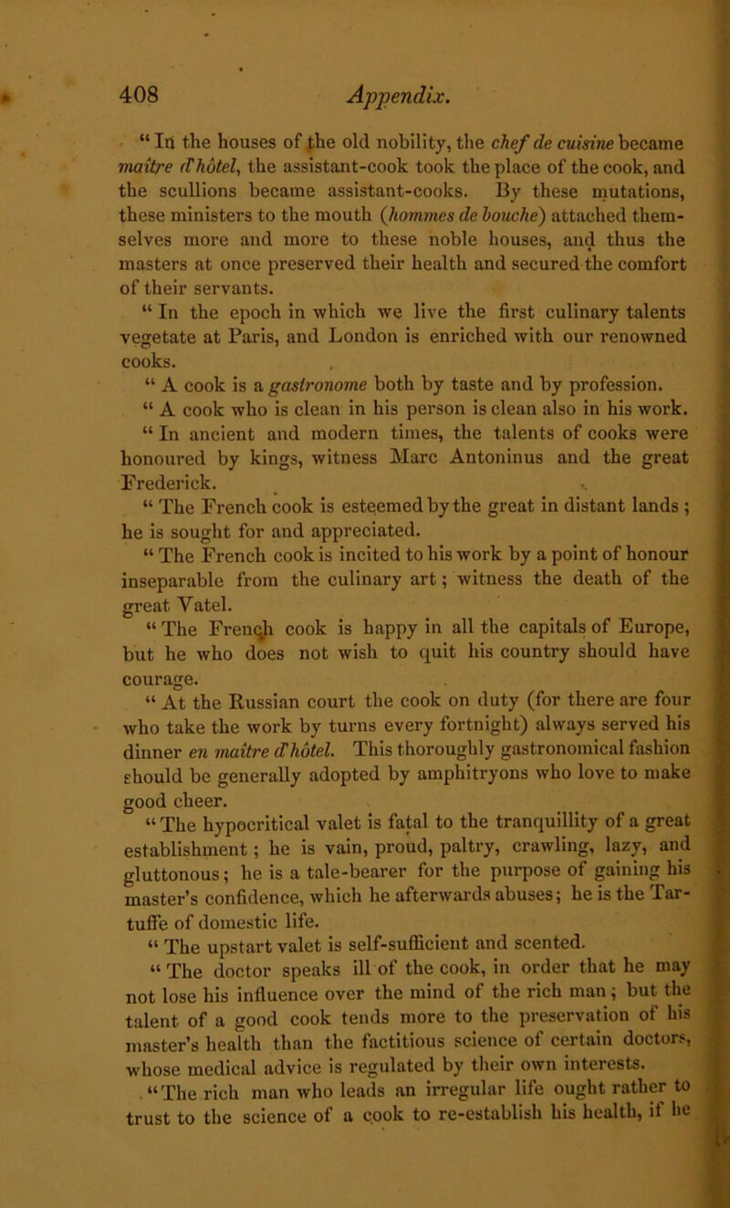 “In the houses of }he old nobility, the chef de cuisine became maitre (Thotel, the assistant-cook took the place of the cook, and the scullions became assistant-cooks. By these mutations, these ministers to the mouth (hommes de louche) attached them- selves more and more to these noble houses, and thus the masters at once preserved their health and secured the comfort of their servants. “ In the epoch in which we live the first culinary talents vegetate at Paris, and London is enriched with our renowned cooks. “ A cook is a gastronome both by taste and by profession. “ A cook who is clean in his person is clean also in his work. “ In ancient and modern times, the talents of cooks were honoured by kings, witness Marc Antoninus and the great Frederick. “ The French cook is esteemed by the great in distant lands ; he is sought for and appreciated. “ The French cook is incited to his work by a point of honour inseparable from the culinary art; witness the death of the great Vatel. “ The Frenqh cook is happy in all the capitals of Europe, but he who does not wish to quit his country should have courage. “ At the Russian court the cook on duty (for there are four who take the work by turns every fortnight) always served his dinner en maitre cThotel. This thoroughly gastronomical fashion should be generally adopted by amphitryons who love to make good cheer. “ The hypocritical valet is fatal to the tranquillity of a great establishment; he is vain, proud, paltry, crawling, lazy, and gluttonous; he is a tale-bearer for the purpose of gaining his master’s confidence, which he afterwards abuses; he is the Tar- tuffe of domestic life. “ The upstart valet is self-sufficient and scented. “ The doctor speaks ill of the cook, in order that he may not lose his influence over the mind of the rich man; but the talent of a good cook tends more to the preservation of his master’s health than the factitious science of certain doctors, whose medical advice is regulated by their own interests. “The rich man who leads an irregular life ought rather to trust to the science of a cook to re-establish his health, if he