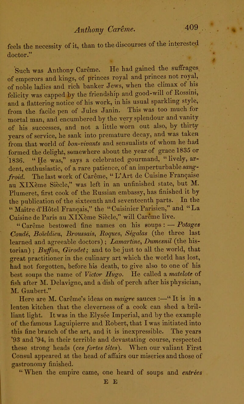feels the necessity of it, than to the discourses of the interested doctor.” Such was Anthony Careme. He had gained the suffrages of emperors and kings, of princes royal and princes not royal, of noble ladies and rich banker Jews, when the climax of his felicity was capped by the friendship and good-will of Rossini, and a flattering notice of his work, in his usual sparkling style, from the facile pen of Jules Janin. This was too much for mortal man, and encumbered by the very splendour and vanity of his successes, and not a little worn out also, by thiity years of service, lie sank into premature decay, and was taken from that world of bon-vivants and sensualists of whom he had formed the delight, somewhere about the year of grace 1835 or 1836. “He was,” says a celebrated gourmand, “ lively, ar- dent, enthusiastic, of a rare patience, of an imperturbable sang- froid. The last work of Careme, “ L’Art de Cuisine Frangaise au XlXeme Siecle,” was left in an unfinished state, but M. Plumeret, first cook of the Russian embassy, has finished it by the publication of the sixteenth and seventeenth parts. In the “ Maitre d’Hotel Frangais,” the “Cuisinier Parisien,” and “La Cuisine de Paris au XlXeme Siecle,” will Careme live. “ Careme bestowed fine names on his soups: — Potages Conde, Boleldieu, Bronssais, Roques, Segalas (the three last learned and agreeable doctors) ; Lamartine, Dumesnil (the his- torian) ; Buff on, Girodet; and to be just to all the world, that great practitioner in the culinary art which the world has lost, had not forgotten, before his death, to give also to one of his best soups the name of Victor Hugo. He called a matelote of fish after M. Delavigne, and a dish of perch after his physician, M. Gaubert.” Here are M. Careme’s ideas on maigre sauces :—“ It is in a lenten kitchen that the cleverness of a cook can shed a bril- liant light. It was in the Elysee Imperial, and by the example of the famous Laguipierre and Robert, that I was initiated into this fine branch of the art, and it is inexpressible. The years ’93 and ’94, in their terrible and devastating course, respected these strong heads (ces fortes tetes). When our valiant First Consul appeared at the head of affairs our miseries and those of gastronomy finished. “When the empire came, one heard of soups and entrees E E