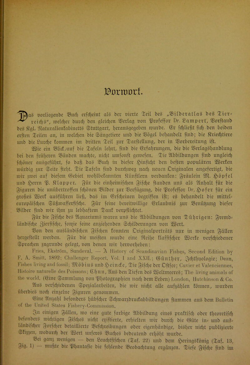 JBurmort >ifaa§ vorliegettbc SÖitcf) erfcfjeint al§ bcr vierte Steil be§ „VitberatlaS be§ Stier* reid)§, meldjer burd) bcu gleiten ©erlag von «ßrofeffor Dr. Sampert, Vorftanb be§ Kgl. 9rtaturalienfabiuett§ Stuttgart, fjerauSgegebcn ivurbe. ©r fcfjliefü ftcfjben b eiben erften Steilen an, in meldjeu bie Säugetiere uub bie 93ögel befjanbelt finb; bie Kriechtiere unb bie Surcfje f'onunen im brüten Steil gur Starftctlung, ber in Vorbereitung ift. 2Bie ein Vlicf/auf bie Stafeln leljrt, finb bie ©rfabruugcn, bie bie Vertagif)anblung bei ben früheren Väuben ntadjte, nid)t umfonft getvefen. Stic Slbbilbungen finb ungleid) fdjöner au§gefüf)tt, fo baf? ba§ Vucf) in biefer £nnfid)t ben beften populären VSerfen mürbig gur Seite fielet. Stic Stafeln finb bitrd)iveg nad) neuen Originalen augefertigt, bie mir gmei auf biefem ©cbict molflbefauntcn Zünftlern verbauten: fyräulein 9CR. fööpfel unb öcrru s^. Klapper, fyiir bie eiul)eimifd)en fyifdje ftanben nn§ al§ Stnfjalt für bie fyigurcn bie unübertroffen fcfjönen Vilber gur Verfügung, bie ^ßrofeffor Dr. £>ofcr für ein groffe§ ÜBerf ausfü£)ren lief?, ba§ im ©rfd)eiuen begriffen ift; e§ bel)anbclt bie mittel* europäifdjen Süfjraafferfifdje. $ür feine bereitmillige ©rlaubniS gur Vcmttpmg biefer Vilber finb mir ifpn gu lebhaftem Stauf verpflichtet. fyitr bie £yifcl)e be§ 3lquarium§ mareu un§ bie Slbbilbungert von Stüljrtgen: fyretnb* länbifdje .gierfifefje, foraie feine angieifenben Sdjilbcrungett von 2Bert. Von ben au§läubifcf)en fyifd)cu tonnten Origiualporträtf nur in menigeit fällen bergeftcllt merben. fyitr bie meifteu mürbe eine üteifje flaffifcfjer SOBerfe verfd)icbeuer Spradjeit gitgrunbc gelegt, von beuen mir tjervortjeben: Fries, Ekström, Sundeval. — Ä History of Scandinavian Fishqs, Seeond Edition by F. A. Smitt. 1892; Challenger Report. Vol. I and XXII.; ©üuttjer, Sfydübpologic; Dean, Fishes living and lossil; 9Jtöbiu§ uub Ipeincfc, Stic fyifdje bcr Oftfee; Cuvier et Valenciennes, Flistoire naturelle des Poissons; ©f)ttu, 9lu§ bcuStiefen be§ 2ßcltmeere§; The living animals of the World, (©ine Sammlung von fßf)otograpf)ien nad) beut Sehen) London, Hutchinson & C.o. 3lu§ verfdjiebetteu Spcgialarbcitett, bie mir nid)t alle aufgäfjlett tonnen, mürben überbic§ tiod) cingeluc Figuren genommen. ©ine 9lugal)l befonber§ fjübfdfer Sdjroargbrmfabbitbungeu ftammen au§ bent Bulletin of the United States Fishery-Gommission. Sn einigen gälten, mo eine gute farbige ütbbilbuug eiite§ praftifd) ober tbcorctifd) befoubers mid)tigcu ^ifdjeä nicht epiftierte, erhielten mir bttr'd) bie ©üte in= unb am3* läitbifdjer fyorfdjcr betailliertc Vefdjreibuugcn ober eigeuljäubige, bisher nirijt publizierte Sfijgen, moburri) bcr SBert uufereb Vud)e3 bebcutetib erhöht mürbe. Vei gang meuigen — ben Seud)tfifcf)en (Staf. 22) uub bem .fperingsfönig (£af. 13, ddß- 1) muffte bie Vbautafic bie fel)leube Veobadjtung ergäitgeu. Sticfc fyifd)c finb im