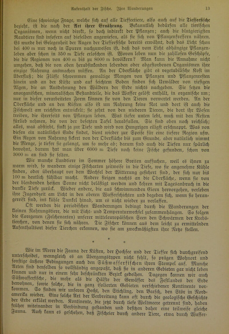 ©ine fdjiuicrtge $rage, mcldjc fid) auf alle Xteffeetierc, alfo and) auf bic Sicffccfifrfjc bejieht, ift bic nact) bet 9lrt ihrer (grunljnntfl. Sefauntlid) bebiirfett alte tterifdjen Organismen,, roemt nicht btreft, fo bod) inbireft ber ^ftanjert; aud) bic blutgierigen Raubtiere finb infofern auf biefelben angemiefett, als fic fiel) von ^ftaujeufrefferu uätjveu. ©S rourbe bei ©clcgeuheit ber Singen ber Sieffeefifdje bereits ermähnt, baf? baS £id)t fdjou bei 400 m nur nod) in ©puren uadjgutucifen ift, baf) baS uom £id)t abhängige ^ßflanjen* leben aber fd)on in 350 m Stiefe erlofdjcn ift. SÖBouon leben nun bic jaljllofen ©efd)öpfe, bie bic Legionen non 400 m bis 31t 8000 m beuötfcrn? SDtan fanit bie Sltmaljme uid)t umgeben, baj) bic non oben herabfinfenben Icbcubcu ober abgeftorbenen Organismen il)te einzige Stabrung aitSmadjen müffeit. Sin ber Oberfläche gibt eS uegctabilifdje S^oft im Überflug; bic $lüffc fdjmemmen gcmaltige SDtengen uou ^flau^en unb ^Bflanjenreften hinein unb an ber stifte unb auf feid)tcm 93obeit finben fiel) Urroälber uou riefigen SUgen, bic au SluSbefjnung bcu SBälberu ber ©rbc uidjtS nadjgcbcu. ©ic fetjen bie anorganifdjen, miucralifdjcn SSeftanbteile, bie ba§ SBaffer gelöft enthält, in organifefje um; nur in biefer uerarbeiteten fyorm fönucn fie uon ben Stieren ueruiertet lucrbeu. Sin ber Oberfläche unb an ben lüften alfo ift um Nahrung feine Stot unb bort ift and) bie $ifd)ToeIt am rcichftcu entiuicfelt; fie jel)rt uon bcu nieberen Stieren, bie bort ihr Sßefen treiben, bie ihrerseits uon ^flanjen leben. 2öaS tiefer nuten lebt, mttjj mit ben Steften fürlieb nehmen, bie uou ber befehlen Stafel herabfallcu. @ie finb oben nod) reidjlid); alles, maS abftirbt, finft ja jur Stiefe unb mirb uou hungrigen eiligft crfchnappt. SfiaS uon biefcit ein natürliches ©ube finbet, bient ruieber jur ©peife für eine tiefere Stegiou ufru. ©in Stegen uon Stabrung fiefert uon ber Dberflädje bis 311m ©runbe, aber natürlich nimmt bie SJtenge, je tiefer fic gelangt, um fo mehr ab; barum finb and) bie Stiefen nur fpärlid) bciuohut, barum b°t mau über 6000 m StSiefe nod) feiue fyifdje gefunben, fcf)on uon 3000 m au finb fie feiten. 2Bie mandje Saitbtiere im ©ommer höhere S3retteit auffudjen, rneil eS ihnen ju marin mirb, fo manbern einige fyifcbarten jeitroeife in bie Stiefe, 100 fie angenehme Küble finben, ober überhaupt uor bem 2ßecf)fel ber SOBitteruug gefid)ert finb, ber fid) nur bis 100 m beutlicf) fühlbar mad)t. Slnbere fteigen nad)tS an bie Oberfläche, roenn fie uou ber blcnbenben heilen ©onne nid)t beläftigt merben unb lehren mit StageSanbrud) in bie bunfle Stiefe juritef. SBicber anbere, bie auS fdpuimmenben ©ierni heruorgel)en, uerleben ihre Ssugenbjeit am £id)t in ben oberen 2öaffcrfd)id)ten unb begeben fid), menn fie heran* gereift finb, ins fühle Stunfet hinab, um eS uid)t mieber 31t uerlaffen. Oft merben bie periobifd)en SBauberungeit bebiixgt burch bie Sßanberungen ber fleinen StaljrungStiere, bie mit £id)t= unb Stemperaturroed)fel 3ufammeuhäugen. ©0 folgen bie ©oregonen (fycldjenartcn) nuferer mitte!europäifd)en ©een ben ©dpuärmen ber KrebS* tierdjen, uon benett fie fid) nähren. SSbie f^ifeber fönnen auS bem leid)t 3U ermittelnben SlufenthaltSort biefer 2ierd)en erfennen, mo fie am jraedmäfjigften ihre Stehe ftellen. * * * SBie im SJteere bie &auna ber lüften, ber £)od)fee unb ber SSSieffee fid) burd)greifeub unterfd)etbet, roenngleid) eS au ÜbergangStppeit nicht fehlt, fo prägen SOßoljnort unb fonjttge augere SBebingnngen and) ben ©üfjmafferfifd)en ihren Stempel auf. «Wandte Urten fmb benfelben fo uoltftänbig augepafjt, baf) fie in anbereu ©ebieten gar nidjt leben ^nneu mt nur in einem fel)r befdjräuftcn S3e3irf gebeiheu. dagegen fennett mir and) OuRroafierpfche, bte mehr als bic $älfte ber ©emäffer beS §eft!anbeS ber ©rbe Demotjnen, )onne foldje, bte in ganj ifolierten ©ebieten ucrfd)iebener Kontinente uor* “■ f*nbc.n mir nuferen §cd)t, ben ©tid)liug, ben 33arfd), ben ©tör in Starb* “ ro,ebc5\ 10 d)e 9[rt ber 93crbreitunS? fanu °ft burch bie geologifd)e ©efd)id)te Hh!AlÄ®Cr^'<nfiJntinent{' bic ^ hxmi) tiefe SBeltmeere getrennt finb, haben ammn 8eftanben unb befreit bal)cr eine teitmeife glcid)e rfauna. Slud) fann eS gesehen, baf) ^ifdjeier burch anbere Xicre, etma burd) SBaffer*