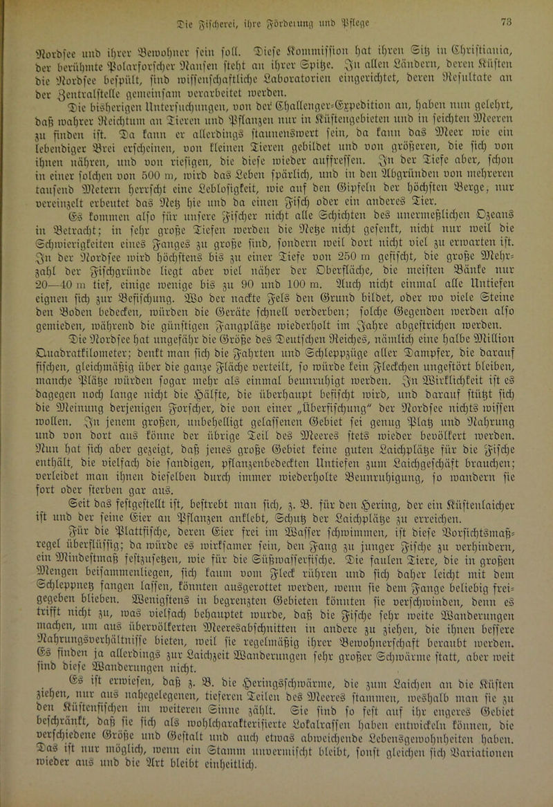 gßorbfee unb ifjrcr «etuobuer fein füll. Siefe Stotumiffion I)at ihren Siß in ©hriftiauia, ber berühmte $otarforfd)er hänfen ftcfjt an ihrer Spilje. $u aßen Säubern, bereu ftüftcu bie iftorbfee befpült, finb roiffcufdjaftlidjc Saboratorieu eingeridjtet, bereu Üiefultate au ber ßeutralftelle gemeiufant ocrarbeitet roerben. S£)ic bisherigen Unterfudpngen, non ber ©hattenger=©Epebition an, haben nun gelehrt, bah wahrer Reichtum au Vieren unb ^flanjcn nur in ^üftengebietcn unb in feilten Leeren p fiuben ift. SE)a fantt er atterbingS ftauuenSroert fein, ba fann baS SJieer wie ein lebettbigcr 33rei erscheinen, non flehten Stieren gcbitbct unb tron größeren, bie fiel) non ihnen nähren, uttb non riefigen, bie biefe roieber auffreffeu. $n ber Siefe aber, fdjon itt einer folgen non 500 m, roirb baS Sehen fpärlid), unb in bcu SCbgrünben non mehreren taufenb Metern hcrrfrf)t eine Seblofigfcit, raie auf bcu ©ipfclit ber l)öd)ftcn Serge, nur uereinjelt erbeutet baS 9icß hie’ unb ba einen ^üfeh °‘3er c*u unbereS Stier. ®S fontmen alfo für nufere ^ifcfjer niefjt alle Schichten bcS unermeßlichen DjeauS in Setracht; in fcljr große Striefen roerbett bie 9?eße uidjt gefenft, nicht nur roeil bie ©djroierigfeitcit eines Ranges 51t grobe finb, fonbcrit roeil bort uid)t uicl 51t erroarten i)t. $11 ber 9iorbfee roirb höd)ftenS bis 511 einer Stiefe non 250 m gcfifd)t, bie grobe 9Jle()f* gabt ber $ifd)grünbe liegt aber uicl näher ber Oberfläche, bie nteiften Sänfe nur 20—40 in tief, einige wenige bis ju 90 unb 100 m. 2lucl) nicht einmal alle Untiefen eignen fid) jttr SBefifdjung. 2Bo ber itacfte jycis bcu ©rtttib bitbet, ober tno niete Steine beit Sobett bebeefen, roitrben bie ©eröte fdjnetl nerberben; fotd)c ©egenben toerben alfo getuiebeit, roährenb bie güitftigen ^aitgpläße roieberhott im $al)re abgeftridjen roerben. SDie 9?orbfee hat ungefähr bie ©röbe beS SDeutfdjen SieidjeS, nämlid) eine halbe ÜBUllion öuabratfilotneter; benft man fid) bie Wahrten unb Sd)tepp3Üge aller Stampfer, bie barauf fifdjett, gteidjmäfng über bie gange fjdädje verteilt, fo roitrbe fein $lccfd)en ungeftört bleiben, ntaitdje ißläße mürben fogar mehr als einmal beunruhigt roerben. £ytt SDBirflicfjfeit ift cS bagegett nod) lange nicht bie £)älfte, bie überhaupt befifd)t roirb, unb barauf ftüßt fid) bie SJleinuttg berjenigen ^orfdjer, bie uott einer „Überfifdpng ber üiorbfee ntdjtS roiffett roollett. ^511 jenem großen, unbehelligt gelaffenen ©ebiet fei genug sf5laß unb Nahrung unb non bort attS f'önne ber übrige StSeit beS DJteereS ftetS roieber benölfert roerben. 9iun hat fid) aber gegeigt, bab jenes grobe ©ebiet feine guten Saidpläßc für bie $ifdje enthält, bie uielfact) bie fattbigeti, pflanjertbebecften Untiefen pm Said)gefd)äft brauchen; nerleibet man ihnen biefetben burcl) immer roieberhofte ^Beunruhigung, fo roanbern fie fort ober fterbeu gar aitS. Seit baS feftgeftellt ift, beftrebt man fiel), 3. S. für beit gering, ber ein ^üfteutaidjer ift unb ber feine ©ier an Sßflanjen anflebt, Sdjttß ber Saidjpläßc 31t erreichen. pmr bie sf3tattfifcl)e, bereu ©ier frei int SDBaffer fdjroimmen, ift biefe Sorfid)tSntaß= reget iiberflüffig; ba roitrbe eS roirffatner fein, beit gütig 31t junger fyifd)C 31t nerl)iubertt, ein s)Jiiitbeftniaß feftsufeßeu, tnie für bie Süfjroafferfifche. Sie faulen Stiere, bie itt großen Mengen beifammenliegen, fid) faitm uottt fjledf rühren uttb fid) batjer leicht mit bent Schleppneß fangen taffen, fönnten auSgerottet roerben, meint fie bent gange beliebig frei= gegeben blieben. SBeitigfteuS itt begreifen ©ebieten fönnten fie nerfd)roiitbctt, beim eS trifft nid)t 31t, tuaS nietfad) behauptet roitrbe, bafj bie gifdje fct)r tucite SBatiberungeu machen, um auS i'iberuölferten dJleereSabfcfjitittcu in attbere 31t 3iel)eit, bie ihnen beffere iJtahruttgSnerhä11ttiffe bieten, roeil fie regelmäßig ihrer Seiuol)uerfd)aft beraubt roerben. ©S fittben ja allcrbittgS gitr Saichgcit 2Baubcritugett fel)r großer Sd)iuärme ftatt, aber ineit finb biefe ^Säuberungen nicht. ©v> ift crtniefeit, bafj 3. 23. bie ^periugSfd)roärme, bie 31UU Saidjett au bie lüften Stehen, nur aus nahegelegcitett, tieferen Seiten beS äfteercS ftantuten, roeSt)alb matt fie 31t beit ftiiftcnfifchen int lueitereu Sinne gät)lt. Sie finb fo feft auf ihr cttgcreS ©ebiet be)d)ränft, baß fie fid) als rool)tcl)arafterifierte Sofalraffen haben eitttuicfelit fönitett, bie nerfd)icbcne ©rößc unb ©eftalt unb and) etiuaS abrocidjettbe SebeuSgeroohut)eiten haben. 4.aS ift nur tttöglid), roenn ein Stamm uuoermifd)t bleibt, fouft gleichen fid) 93ariatioucit roieber auS unb bie 2trt bleibt eiithcitlid).