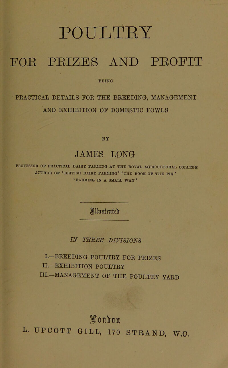 FOE PEIZES AND PEOFIT BEING PRACTICAL DETAILS POR THE BREEDING, MANAGEMENT AND EXHIBITION OF DOMESTIC FOWLS BY JAMES LONG PROFESSOR OF PRACTICAL DAIRY FARMING AT THE ROYAL AGRICULTURAL COLLEGE AUTHOR OF ‘BRITISH DAIRY FARMING’ ‘THE BOOK OF THE PIG* ‘ FARMING IN A SMALL WAY * IIIustraEb- IN THREE DIVISIONS I.—BREEDING POULTRY FOR PRIZES II.—EXHIBITION POULTRY III.—MANAGEMENT OF THE POULTRY YARD L. UPCOTT GILL, 170 STRAND, W.O.