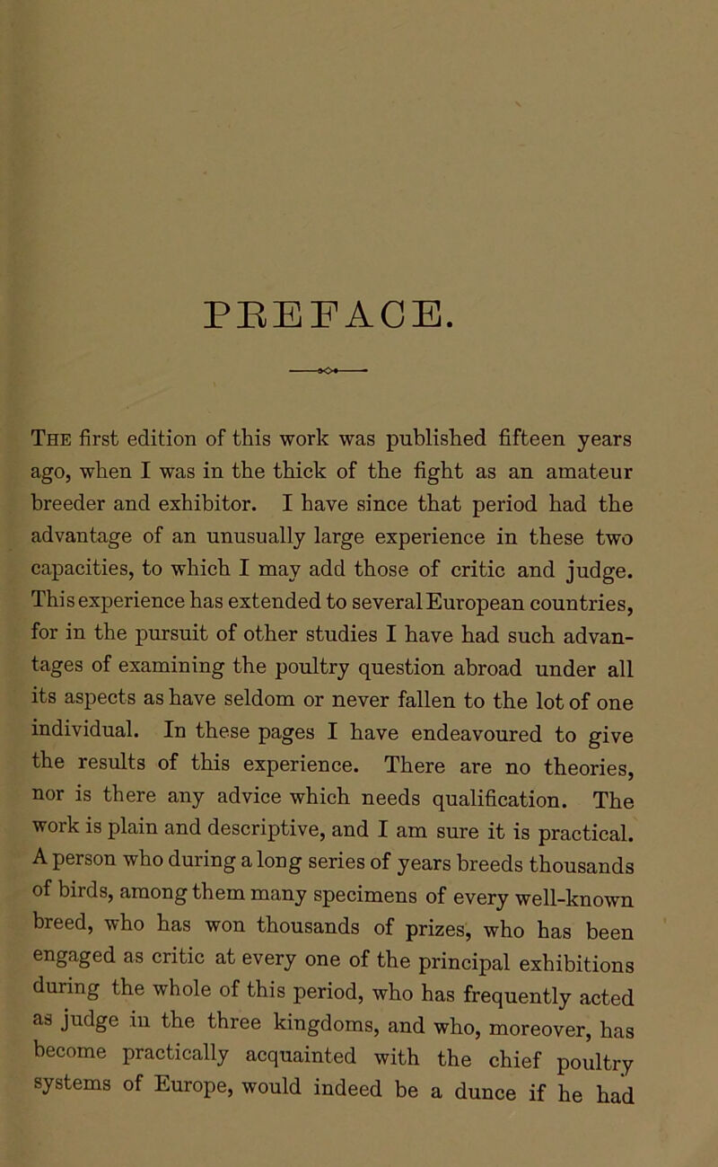 PREFACE. SO* - The first edition of this work was published fifteen years ago, when I was in the thick of the fight as an amateur breeder and exhibitor. I have since that period had the advantage of an unusually large experience in these two capacities, to which I may add those of critic and judge. This experience has extended to several European countries, for in the pursuit of other studies I have had such advan- tages of examining the poultry question abroad under all its aspects as have seldom or never fallen to the lot of one individual. In these pages I have endeavoured to give the results of this experience. There are no theories, nor is there any advice which needs qualification. The work is plain and descriptive, and I am sure it is practical. A person who during a long series of years breeds thousands of birds, among them many specimens of every well-known breed, who has won thousands of prizes, who has been engaged as critic at every one of the principal exhibitions during the whole of this period, who has frequently acted as judge in the three kingdoms, and who, moreover, has become practically acquainted with the chief poultry systems of Europe, would indeed be a dunce if he had
