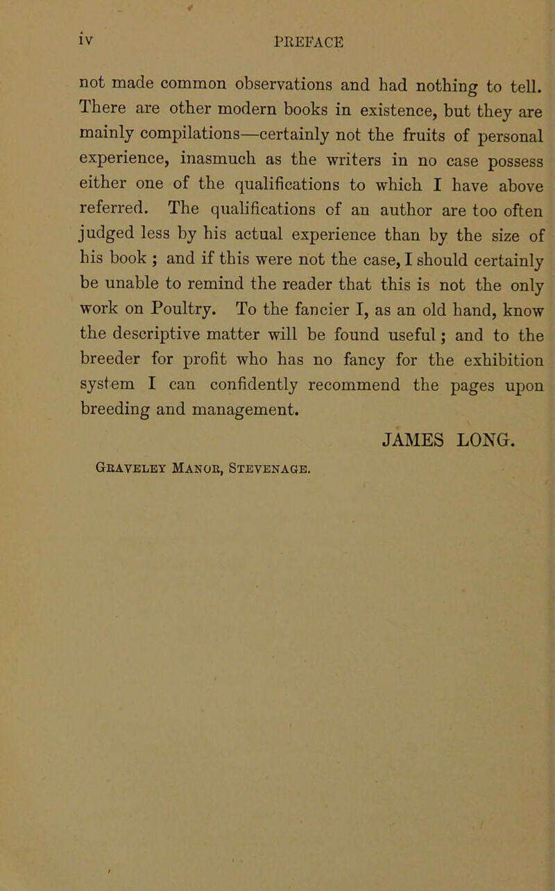not made common observations and had nothing to tell. There are other modern books in existence, but they are mainly compilations—certainly not the fruits of personal experience, inasmuch as the writers in no case possess either one of the qualifications to which I have above referred. The qualifications of an author are too often judged less by his actual experience than by the size of his book ; and if this were not the case, I should certainly be unable to remind the reader that this is not the only work on Poultry. To the fancier I, as an old hand, know the descriptive matter will be found useful; and to the breeder for profit who has no fancy for the exhibition system I can confidently recommend the pages upon breeding and management. JAMES LONG. Geaveley Mange, Stevenage.