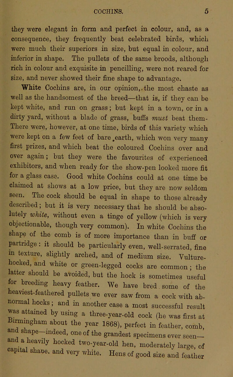 they were elegant in form and perfect in colour, and, as a consequence, they frequently beat celebrated birds, which were much their superiors in size, but equal in colour, and inferior in shape. The pullets of the same broods, although rich in colour and exquisite in pencilling, were not reared for size, and never showed their fine shape to advantage. White Cochins are, in our opinion,.the most chaste as well as the handsomest of the breed—that is, if they can be kept white, and run on grass; but kept in a town, or in a dirty yard, without a blade of grass, buffs must beat them- There were, however, at one time, birds of this variety which were kept on a few feet of bare #earth, which won very many first prizes, and which beat the coloured Cochins over and over again; but they were the favourites of experienced exhibitors, and when ready for the show-pen looked more fit for a glass case. Good white Cochins could at one time be claimed at shows at a low price, but they are now seldom seen. The cock should be equal in shape to those already described; but it is very necessary that he should be abso- lutely white, without even a tinge of yellow (which is very objectionable, though very common). In white Cochins the shape of the comb is of more importance than in buff or partridge: it should be particularly even, well-serrated, fine m texture, slightly arched, and of medium size. Vulture- hocked, and white or green-legged cocks are common ; the latter should be avoided, but the hock is sometimes useful for breeding heavy feather. We have bred some of the heaviest-feathered pullets we ever saw from a cock with ab- normal hocks; and in another case a most successful result was attained by using a three-year-old cock (he was first at Birmingham about the year 1868), perfect in feather, comb, an s ape—indeed, one of the grandest specimens ever seen— and a heavily hocked two-year-old hen, moderately large, of capital shane. and very white. Hens of good size and feather