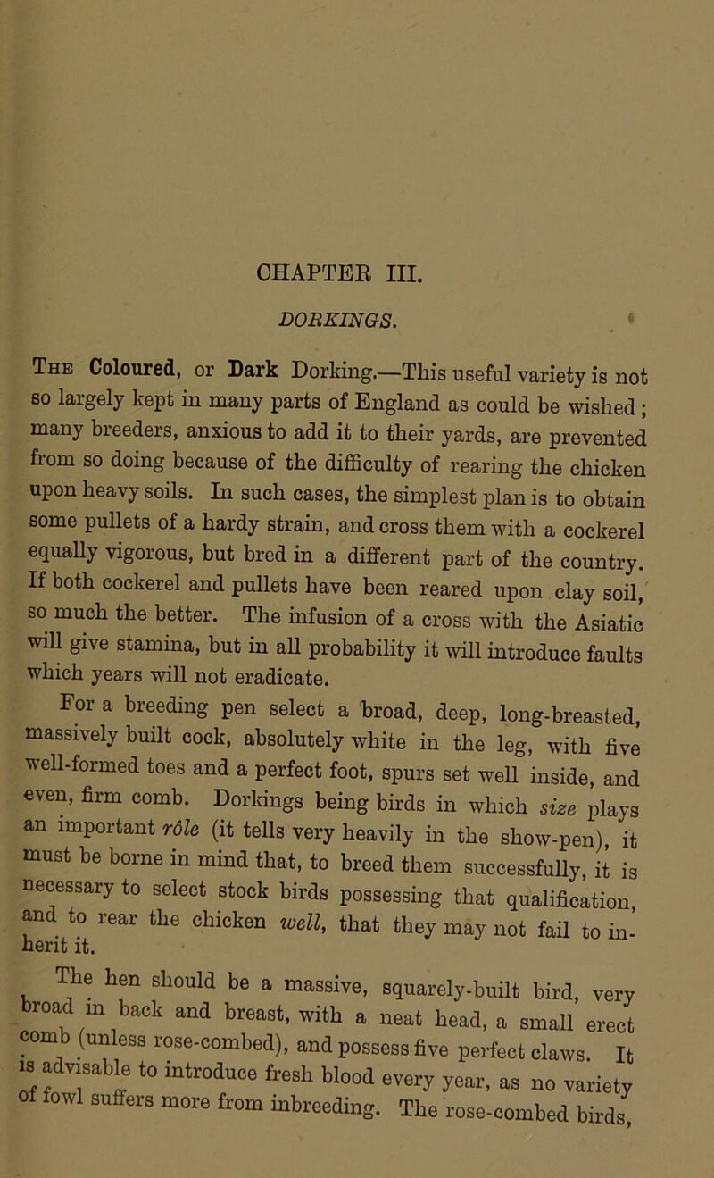 DORKINGS. The Coloured, or Dark Dorking.—This useful variety is not so largely kept in many parts of England as could be wished; many breeders, anxious to add it to their yards, are prevented from so doing because of the difficulty of rearing the chicken upon heavy soils. In such cases, the simplest plan is to obtain some pullets of a hardy strain, and cross them with a cockerel equally vigorous, but bred in a different part of the country. If both cockerel and pullets have been reared upon clay soil, so much the better. The infusion of a cross with the Asiatic will give stamina, but in all probability it will introduce faults which years will not eradicate. For a breeding pen select a broad, deep, long-breasted, massively built cock, absolutely white in the leg, with five well-formed toes and a perfect foot, spurs set well inside, and even, firm comb. Dorkings being birds in which size plays an important rdle (it tells very heavily in the show-pen), it must be borne in mind that, to breed them successfully, it is necessary to select stock birds possessing that qualification, and to rear the chicken well, that they may not fail to in- herit it. The hen should be a massive, squarely-built bird, very broad m back and breast, with a neat head, a small erect comb (unless rose-combed), and possess five perfect claws. It is advisable to introduce fresh blood every year, as no variety of fowl suffers more from inbreeding. The rose-combed birds