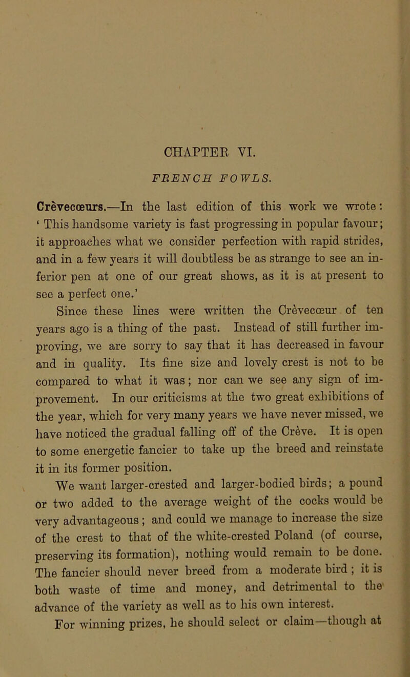 FRENCH FOWLS. Crevecceurs.—In the last edition of this work we wrote: ‘ This handsome variety is fast progressing in popular favour; it approaches what we consider perfection with rapid strides, and in a few years it will doubtless be as strange to see an in- ferior pen at one of our great shows, as it is at present to see a perfect one.’ Since these lines were written the Crevecceur of ten years ago is a thing of the past. Instead of still further im- proving, we are sorry to say that it has decreased in favour and in quality. Its fine size and lovely crest is not to be compared to what it was; nor can we see any sign of im- provement. In our criticisms at the two great exhibitions of the year, which for very many years we have never missed, we have noticed the gradual falling off of the Creve. It is open to some energetic fancier to take up the breed and reinstate it in its former position. We want larger-crested and larger-bodied birds; a pound or two added to the average weight of the cocks would be very advantageous ; and could we manage to increase the size of the crest to that of the wliite-crested Poland (of course, preserving its formation), nothing would remain to be done. The fancier should never breed from a moderate bird ; it is both waste of time and money, and detrimental to the advance of the variety as well as to his own interest. For winning prizes, he should select or claim—though at