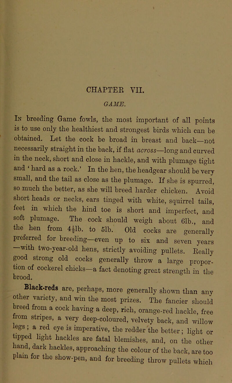 GAME. In breeding Game fowls, the most important of all points is to use only the healthiest and strongest birds which can be obtained. Let the cock be broad in breast and back—not necessarily straight in the back, if flat across—long and curved in the neck, short and close in hackle, and with plumage tight and haid as a rock.’ In the hen, the headgear should be very small, and the tail as close as the plumage. If she is spurred, so much the better, as she will breed harder chicken. Avoid short heads or necks, ears tinged with white, squirrel tails, feet in which the hind toe is short and imperfect, and soft plumage. The cock should weigh about 61b., and the hen from 4£lb. to 51b. Old cocks are generally preferred for breeding—even up to six and seven years —with two-year-old hens, strictly avoiding pullets. Really good strong old cocks generally throw a large propor- tion of cockerel chicks—a fact denoting great strength in the brood. Black-reds are, perhaps, more generally shown than any other variety, and win the most prizes. The fancier should breed from a cock having a deep, rich, orange-red hackle, free rom stripes, a very deep-coloured, velvety back, and willow legs ; a red eye is imperative, the redder the better; light or tipped light hackles are fatal blemishes, and, on the other and, dark hackles, approaching the colour of the back, are too plain for the show-pen, and for breeding throw pullets which