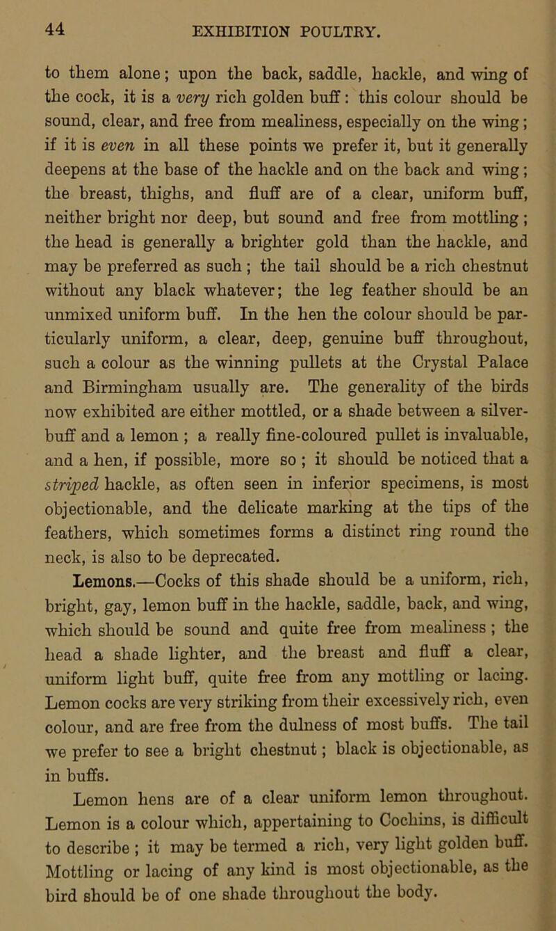 to them alone; upon the back, saddle, hackle, and wing of the cock, it is a very rich golden buff: this colour should be sound, clear, and free from mealiness, especially on the wing; if it is even in all these points we prefer it, but it generally deepens at the base of the hackle and on the back and wing; the breast, thighs, and fluff are of a clear, uniform buff, neither bright nor deep, but sound and free from mottling ; the head is generally a brighter gold than the hackle, and may be preferred as such ; the tail should be a rich chestnut without any black whatever; the leg feather should be an unmixed uniform buff. In the hen the colour should be par- ticularly uniform, a clear, deep, genuine buff throughout, such a colour as the winning pullets at the Crystal Palace and Birmingham usually are. The generality of the birds now exhibited are either mottled, or a shade between a silver- buff and a lemon ; a really fine-coloured pullet is invaluable, and a hen, if possible, more so ; it should be noticed that a striped hackle, as often seen in inferior specimens, is most objectionable, and the delicate marking at the tips of the feathers, which sometimes forms a distinct ring round the neck, is also to be deprecated. Lemons.—Cocks of this shade should be a uniform, rich, bright, gay, lemon buff in the hackle, saddle, back, and wing, which should be sound and quite free from mealiness ; the head a shade lighter, and the breast and fluff a clear, uniform light buff, quite free from any mottling or lacing. Lemon cocks are very striking from their excessively rich, even colour, and are free from the dulness of most buffs. The tail we prefer to see a bright chestnut; black is objectionable, as in buffs. Lemon hens are of a clear uniform lemon throughout. Lemon is a colour which, appertaining to Cochins, is difficult to describe ; it may be termed a rich, very light golden buff. Mottling or lacing of any kind is most objectionable, as the bird should be of one shade throughout the body.