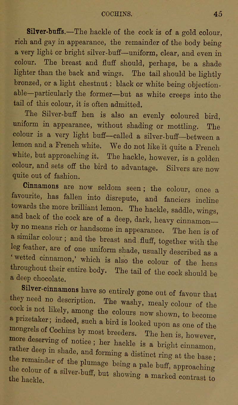 Silver-buffs.—The hackle of the cock is of a gold colour, rich and gay in appearance, the remainder of the body being a very light or bright silver-buff—uniform, clear, and even in colour. The breast and fluff should, perhaps, be a shade lighter than the back and wings. The tail should be lightly bronzed, or a light chestnut: black or white being objection- able—particularly the former—but as white creeps into the tail of this colour, it is often admitted. The Silver-buff hen is also an evenly coloured bird, uniform in appearance, without shading or mottling. The colour is a very light buff—called a silver-buff—between a lemon and a French white. We do not like it quite a French white, but approaching it. The hackle, however, is a golden colour, and sets off the bird to advantage. Silvers are now quite out of fashion. Cinnamons are now seldom seen; the colour, once a favourite, has fallen into disrepute, and fanciers incline towards the more brilliant lemon. The hackle, saddle, wings, and back of the cock are of a deep, dark, heavy cinnamon— by no means rich or handsome in appearance. The hen is of a similar colour ; and the breast and fluff, together with the eg eather, are of one uniform shade, usually described as a wetted cinnamon,’ which is also the colour of the hens throughout their entire body. The tail of the cock should be a deep chocolate. Silver-cinnamons have so entirely gone out of favour that nek n drCripti0n- The washy, mealy colour of the a nrif+T T™8 ^ COl°Urs now sll0wn- to become P etaker; indeed, such a bird is looked upon as one of the mongrels of Cochins by most breeders. The hen is, however her .*-*>•* a brigM pm shade, and forming a distinct ring at the base • % “ r8 ■*paie buf the hackle. ’ ng a marlted ‘°