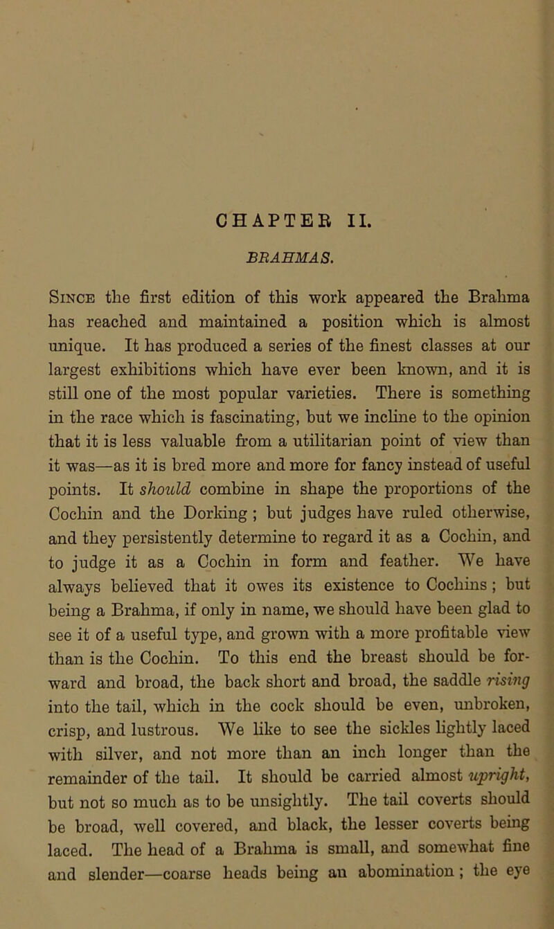 CHAPTER II. BRAHMAS. Since the first edition of this work appeared the Brahma has reached and maintained a position which is almost unique. It has produced a series of the finest classes at our largest exhibitions which have ever been known, and it is still one of the most popular varieties. There is something in the race which is fascinating, but we incline to the opinion that it is less valuable from a utilitarian point of view than it was—as it is bred more and more for fancy instead of useful points. It should combine in shape the proportions of the Cochin and the Dorking ; but judges have ruled otherwise, and they persistently determine to regard it as a Cochin, and to judge it as a Cochin in form and feather. We have always believed that it owes its existence to Cochins; but being a Brahma, if only in name, we should have been glad to see it of a useful type, and grown with a more profitable view than is the Cochin. To this end the breast should be for- ward and broad, the back short and broad, the saddle rising into the tail, which in the cock should be even, unbroken, crisp, and lustrous. We like to see the sickles lightly laced with silver, and not more than an inch longer than the remainder of the tail. It should be carried almost upright, but not so much as to be unsightly. The tail coverts should be broad, well covered, and black, the lesser coverts being laced. The head of a Brahma is small, and somewhat fine and slender—coarse heads being an abomination; the eye