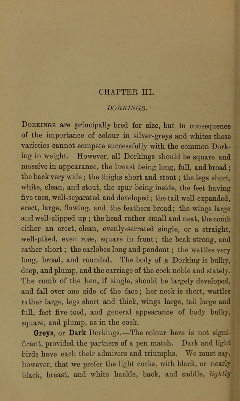 DORKINGS. Dorkings are principally bred for size, but in consequence of the importance of colour in silver-greys and whites these varieties cannot compete successfully with the common Dork- ing in weight. However, all Dorkings should be square and massive in appearance, the breast being long, full, and broad ; the back very wide ; the thighs short and stout; the legs short, white, clean, and stout, the spur being inside, the feet having five toes, well-separated and developed; the tail well-expanded, erect, large, flowing, and the feathers broad; the wings large and well-clipped up ; the head rather small and neat, the comb either an erect, clean, evenly-serrated single, or a straight, well-piked, even rose, square in front; the beak strong, and rather short; the earlobes long and pendent; the wattles very long, broad, and rounded. The body of a Dorking is bulky, deep, and plump, and the carriage of the cock noble and stately. The comb of the hen, if single, should be largely developed, and fall over one side of the face ; her neck is short, wattles rather large, legs short and thick, wings large, tail large and full, feet five-toed, and general appearance of body bulky, square, and plump, as in the cock. Greys, or Dark Dorkings.—The colour here is not signi- ficant, provided the partners of a pen match. Dark and light birds have each their admirers and triumphs. We must say, however, that we prefer the light cocks, with black, or nearly black, breast, and white hackle, back, and saddle, lightly