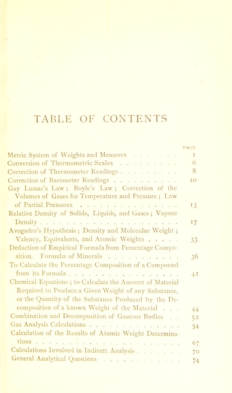 TABLE OF CONTENTS Metric System of Weights and INfeasures i Conversion of Thermometric Scales 6 Correction of Thermometer Readings 8 Correction of Barometer Readings lo Gay Lussac’s Law; Boyle’s Law ; Correction of the Volumes of Gases for Temperature and Pressure ; Law of Partial Pressures 13 Relative Density of Solids, Liquids, and Gases ; Vapour Density 17 Avogadro's Hypothesis ; Density and Molecular Weight ; Valency, Equivalents, and Atomic Weights 33 Deduction of Empirical Formula from Percentage Compo- sition. Formulre of Minerals 36 To Calculate the Percentage Composition of a Compound from its Formula 42 Chemical Equations ; Lo Calculate the Amount of Material Required to Produce a Given Weight of any Substance, or the Quantity of the Substance Produced by the De- composition of a known Weight of the Material ... 44 Combination and DecomiJosition of Gaseous Bodies . . 52 Gas Analysis Calculations 54 Calculation of the Results of Atomic Weight Determina- tions 67 Calculations Involved in Indirect Analysis 70 General Analytical Questions 74